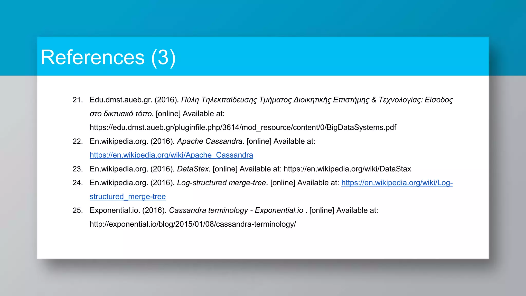 References (3) 21. Edu.dmst.aueb.gr. (2016). Πύλη Τηλεκπαίδευσης Τμήματος Διοικητικής Επιστήμης & Τεχνολογίας: Είσοδος στο δικτυακό τόπο. [online] Available at: https://edu.dmst.aueb.gr/pluginfile.php/3614/mod_resource/content/0/BigDataSystems.pdf 22. En.wikipedia.org. (2016). Apache Cassandra. [online] Available at: https://en.wikipedia.org/wiki/Apache_Cassandra 23. En.wikipedia.org. (2016). DataStax. [online] Available at: https://en.wikipedia.org/wiki/DataStax 24. En.wikipedia.org. (2016). Log-structured merge-tree. [online] Available at: https://en.wikipedia.org/wiki/Log- structured_merge-tree 25. Exponential.io. (2016). Cassandra terminology - Exponential.io . [online] Available at: http://exponential.io/blog/2015/01/08/cassandra-terminology/ 