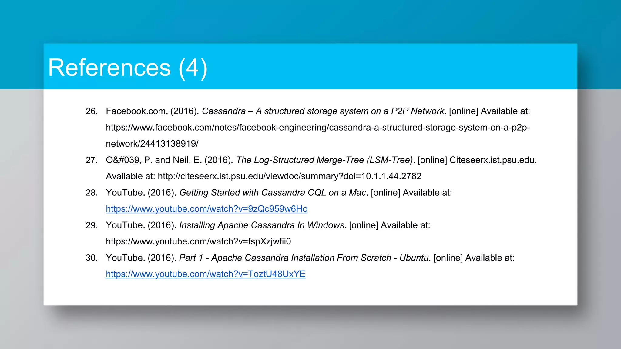 References (4) 26. Facebook.com. (2016). Cassandra – A structured storage system on a P2P Network. [online] Available at: https://www.facebook.com/notes/facebook-engineering/cassandra-a-structured-storage-system-on-a-p2p- network/24413138919/ 27. O&#039, P. and Neil, E. (2016). The Log-Structured Merge-Tree (LSM-Tree). [online] Citeseerx.ist.psu.edu. Available at: http://citeseerx.ist.psu.edu/viewdoc/summary?doi=10.1.1.44.2782 28. YouTube. (2016). Getting Started with Cassandra CQL on a Mac. [online] Available at: https://www.youtube.com/watch?v=9zQc959w6Ho 29. YouTube. (2016). Installing Apache Cassandra In Windows. [online] Available at: https://www.youtube.com/watch?v=fspXzjwfii0 30. YouTube. (2016). Part 1 - Apache Cassandra Installation From Scratch - Ubuntu. [online] Available at: https://www.youtube.com/watch?v=ToztU48UxYE 