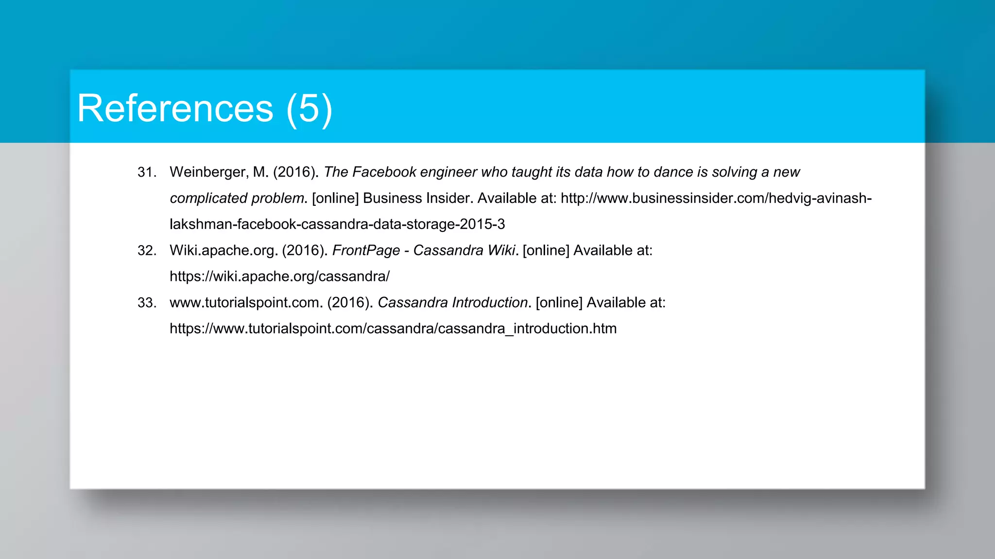References (5) 31. Weinberger, M. (2016). The Facebook engineer who taught its data how to dance is solving a new complicated problem. [online] Business Insider. Available at: http://www.businessinsider.com/hedvig-avinash- lakshman-facebook-cassandra-data-storage-2015-3 32. Wiki.apache.org. (2016). FrontPage - Cassandra Wiki. [online] Available at: https://wiki.apache.org/cassandra/ 33. www.tutorialspoint.com. (2016). Cassandra Introduction. [online] Available at: https://www.tutorialspoint.com/cassandra/cassandra_introduction.htm 