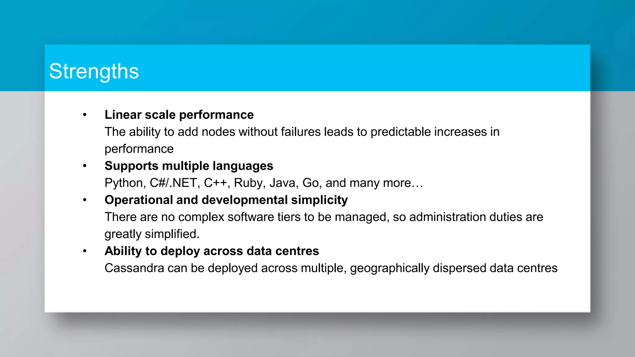 Strengths • Linear scale performance The ability to add nodes without failures leads to predictable increases in performance • Supports multiple languages Python, C#/.NET, C++, Ruby, Java, Go, and many more… • Operational and developmental simplicity There are no complex software tiers to be managed, so administration duties are greatly simplified. • Ability to deploy across data centres Cassandra can be deployed across multiple, geographically dispersed data centres 