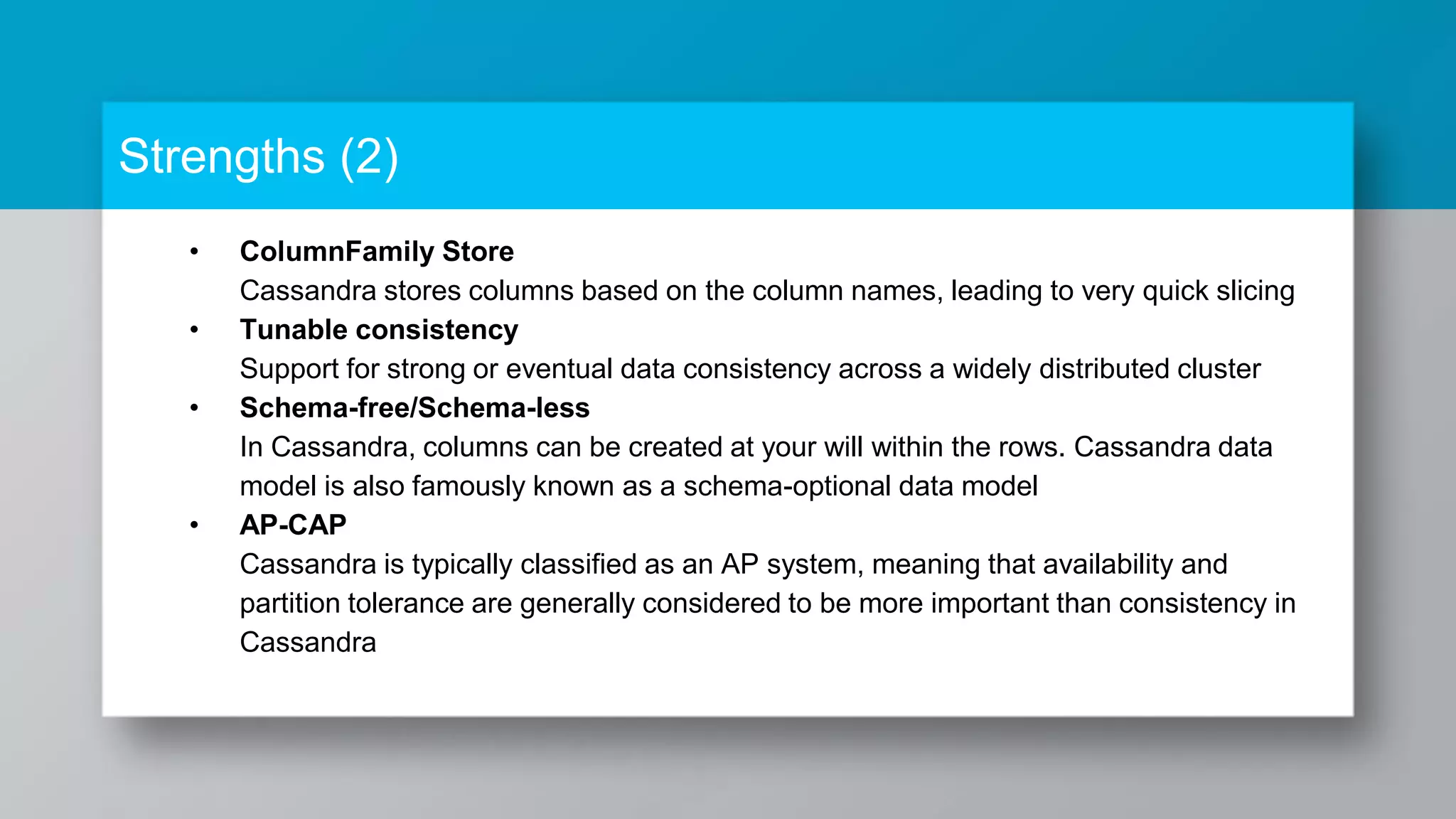 • ColumnFamily Store Cassandra stores columns based on the column names, leading to very quick slicing • Tunable consistency Support for strong or eventual data consistency across a widely distributed cluster • Schema-free/Schema-less In Cassandra, columns can be created at your will within the rows. Cassandra data model is also famously known as a schema-optional data model • AP-CAP Cassandra is typically classified as an AP system, meaning that availability and partition tolerance are generally considered to be more important than consistency in Cassandra Strengths (2) 