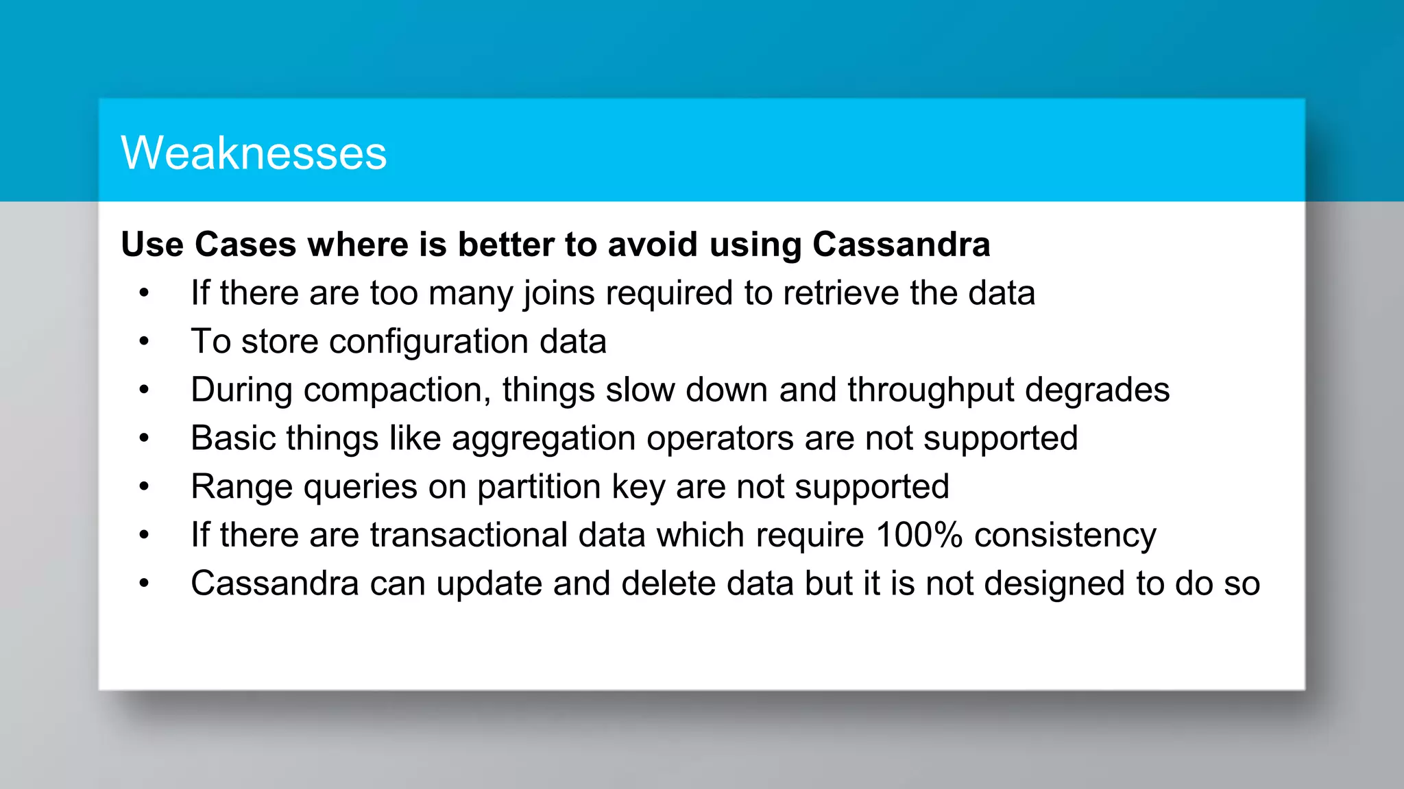 Weaknesses Use Cases where is better to avoid using Cassandra • If there are too many joins required to retrieve the data • To store configuration data • During compaction, things slow down and throughput degrades • Basic things like aggregation operators are not supported • Range queries on partition key are not supported • If there are transactional data which require 100% consistency • Cassandra can update and delete data but it is not designed to do so 