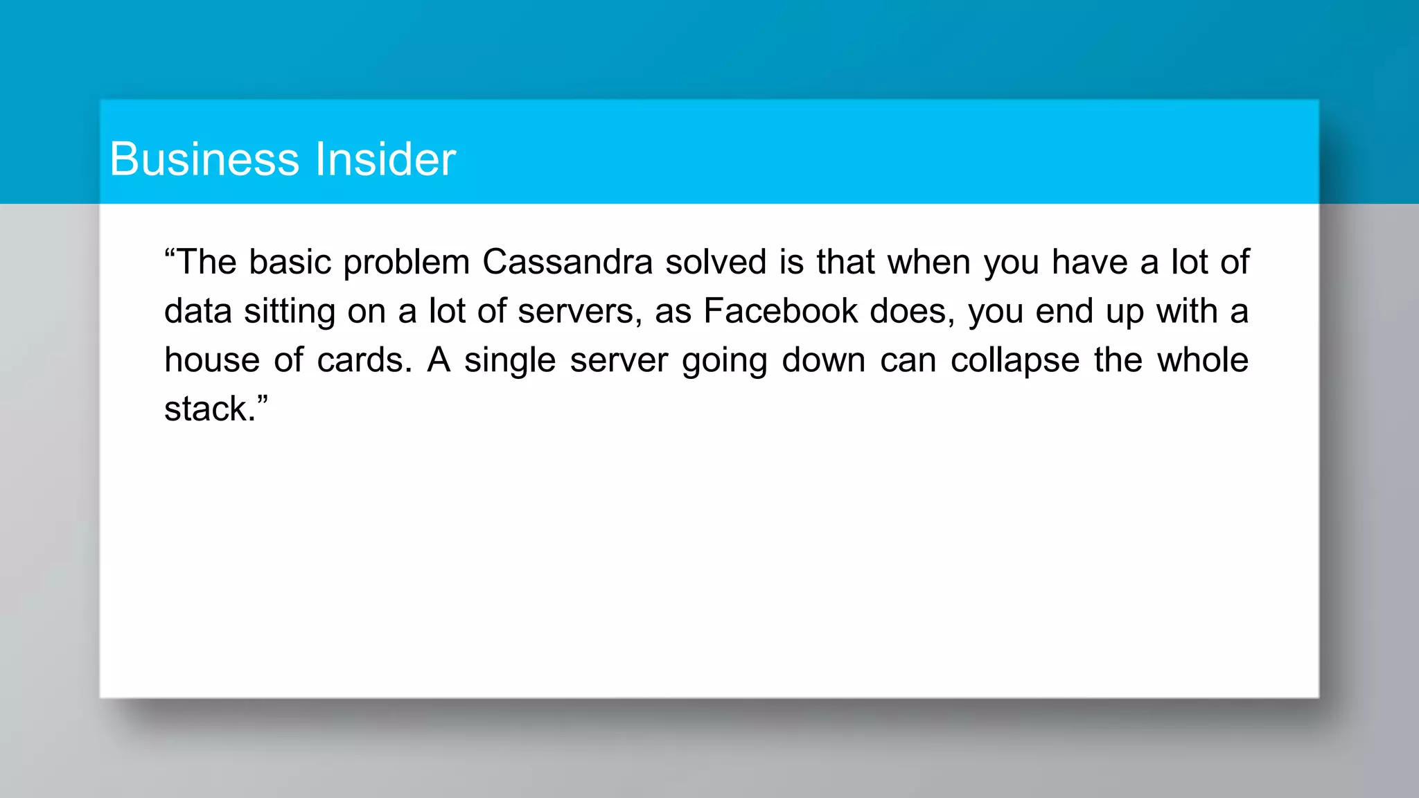 Business Insider “The basic problem Cassandra solved is that when you have a lot of data sitting on a lot of servers, as Facebook does, you end up with a house of cards. A single server going down can collapse the whole stack.” 