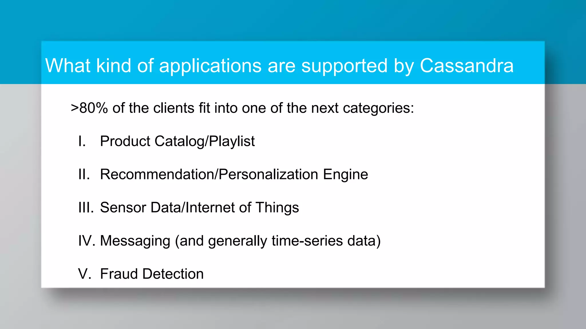 What kind of applications are supported by Cassandra >80% of the clients fit into one of the next categories: I. Product Catalog/Playlist II. Recommendation/Personalization Engine III. Sensor Data/Internet of Things IV. Messaging (and generally time-series data) V. Fraud Detection 