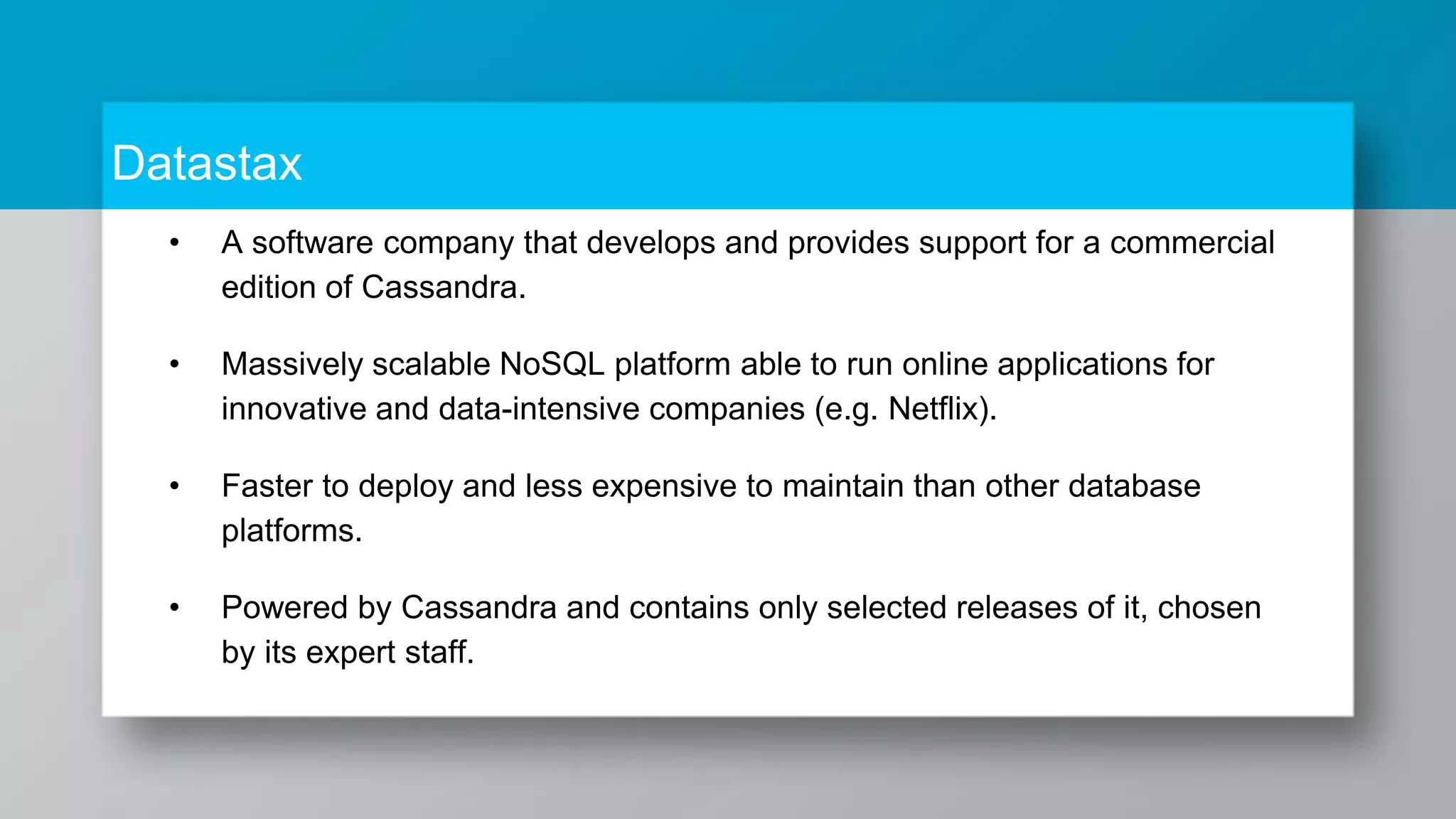 Datastax • A software company that develops and provides support for a commercial edition of Cassandra. • Massively scalable NoSQL platform able to run online applications for innovative and data-intensive companies (e.g. Netflix). • Faster to deploy and less expensive to maintain than other database platforms. • Powered by Cassandra and contains only selected releases of it, chosen by its expert staff. 