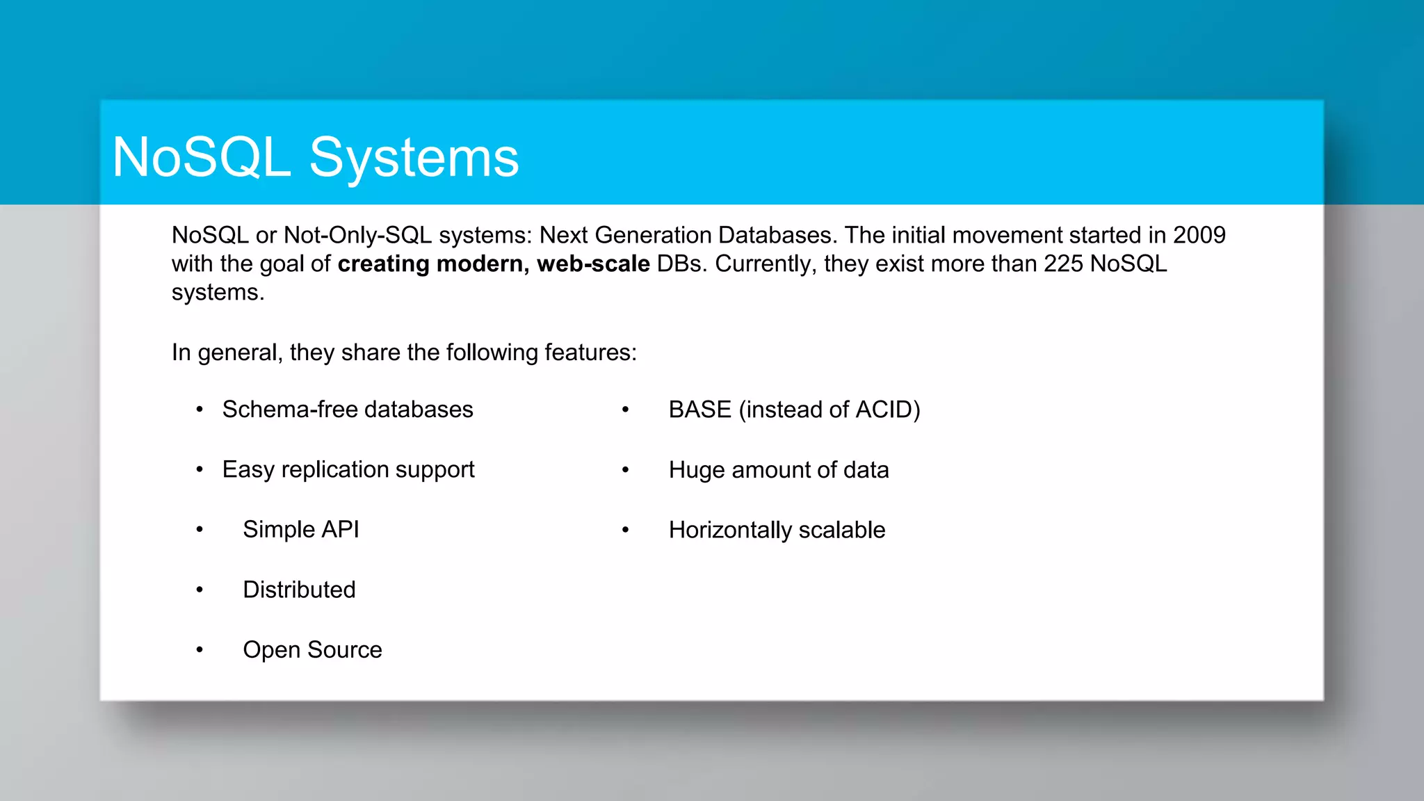 NoSQL or Not-Only-SQL systems: Next Generation Databases. The initial movement started in 2009 with the goal of creating modern, web-scale DBs. Currently, they exist more than 225 NoSQL systems. In general, they share the following features: • Schema-free databases • Easy replication support • Simple API • Distributed • Open Source NoSQL Systems • BASE (instead of ACID) • Huge amount of data • Horizontally scalable 