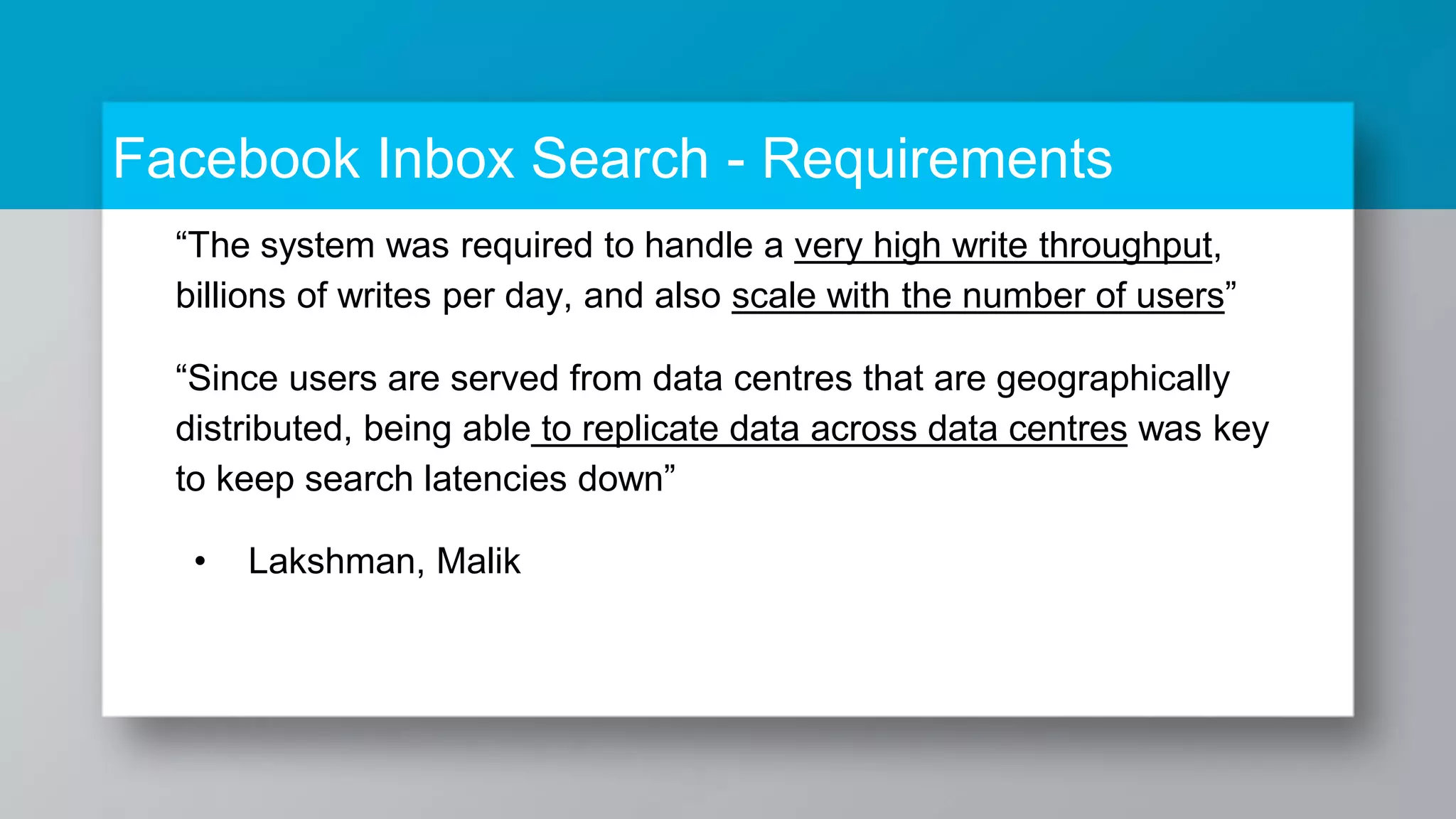Facebook Inbox Search - Requirements “The system was required to handle a very high write throughput, billions of writes per day, and also scale with the number of users” “Since users are served from data centres that are geographically distributed, being able to replicate data across data centres was key to keep search latencies down” • Lakshman, Malik 