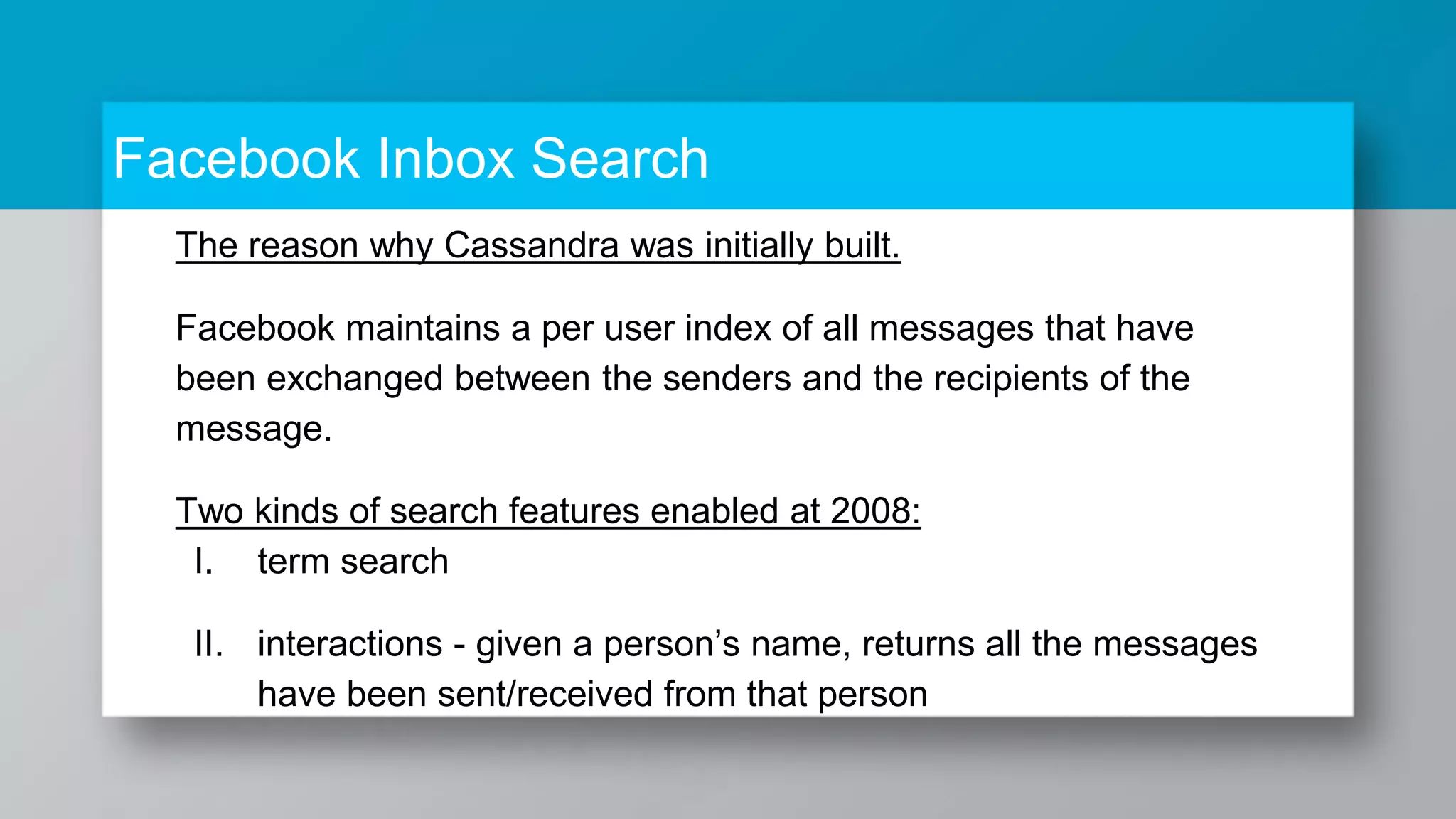 Facebook Inbox Search The reason why Cassandra was initially built. Facebook maintains a per user index of all messages that have been exchanged between the senders and the recipients of the message. Two kinds of search features enabled at 2008: I. term search II. interactions - given a person’s name, returns all the messages have been sent/received from that person 
