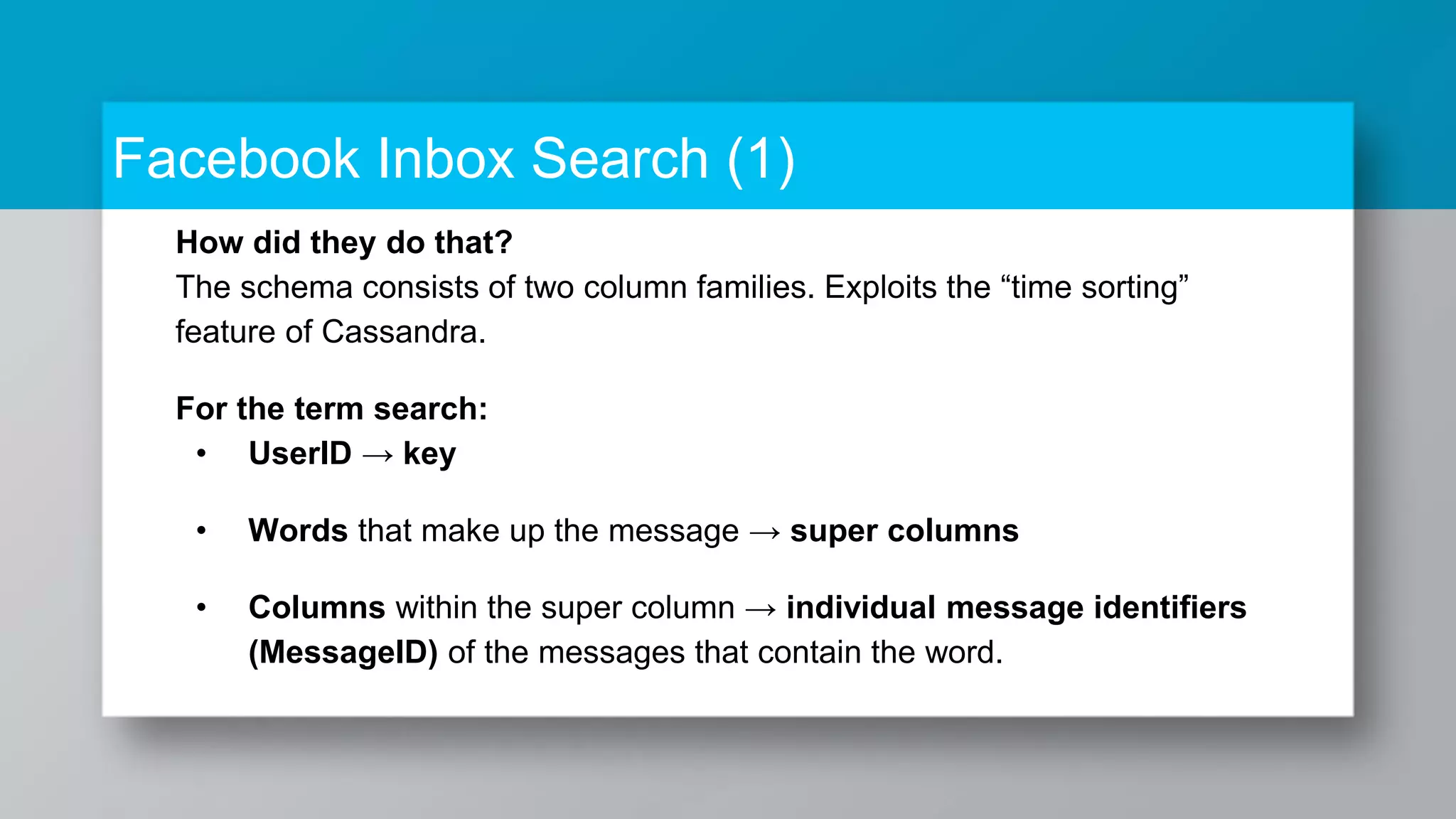 Facebook Inbox Search (1) How did they do that? The schema consists of two column families. Exploits the “time sorting” feature of Cassandra. For the term search: • UserID → key • Words that make up the message → super columns • Columns within the super column → individual message identifiers (MessageID) of the messages that contain the word. 