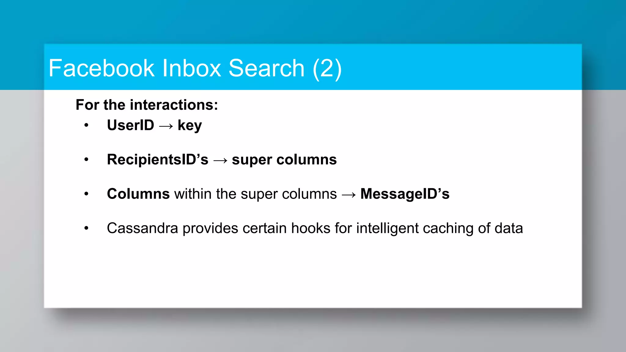 Facebook Inbox Search (2) For the interactions: • UserID → key • RecipientsID’s → super columns • Columns within the super columns → MessageID’s • Cassandra provides certain hooks for intelligent caching of data 