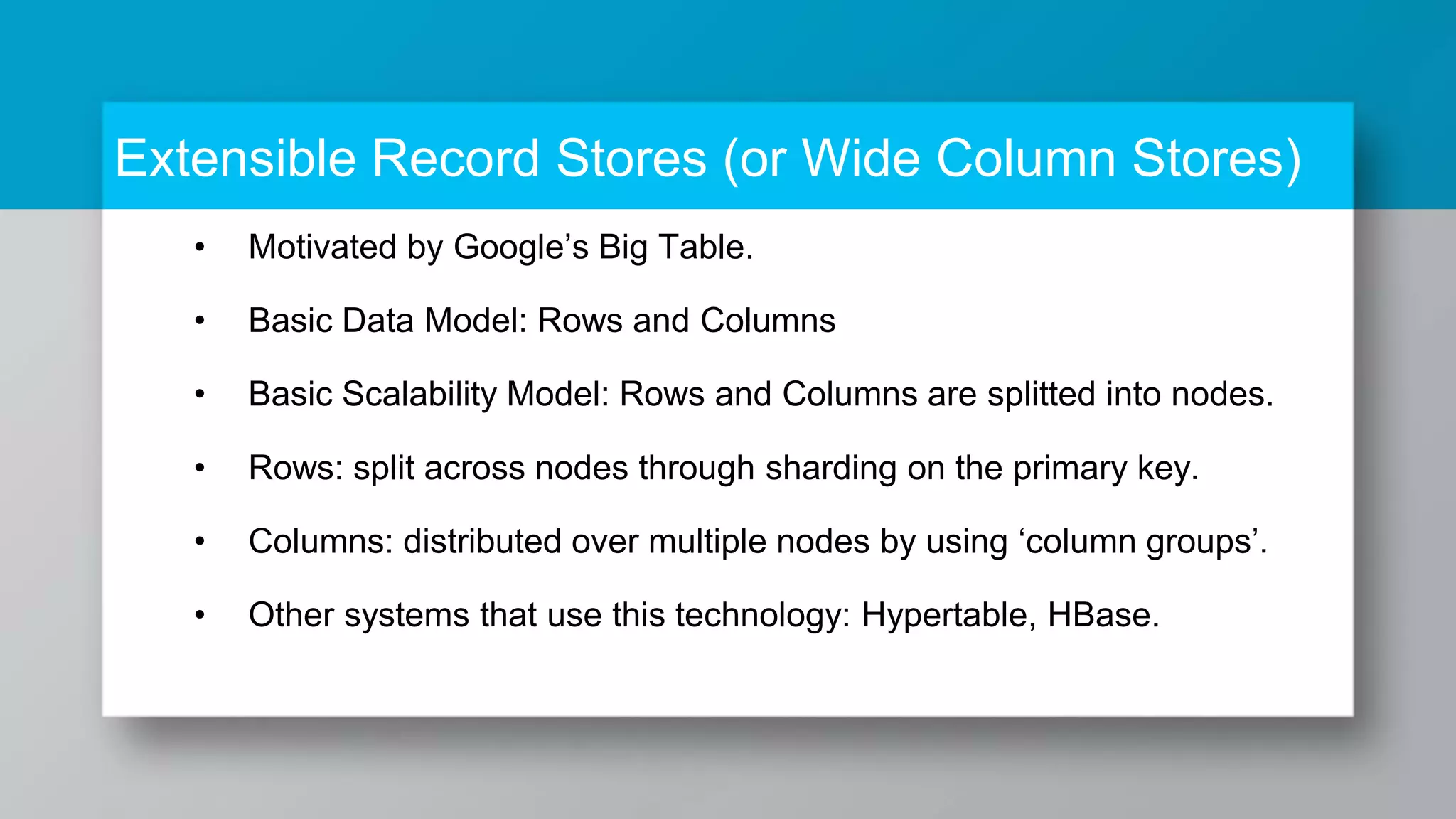 • Motivated by Google’s Big Table. • Basic Data Model: Rows and Columns • Basic Scalability Model: Rows and Columns are splitted into nodes. • Rows: split across nodes through sharding on the primary key. • Columns: distributed over multiple nodes by using ‘column groups’. • Other systems that use this technology: Hypertable, HBase. Extensible Record Stores (or Wide Column Stores) 