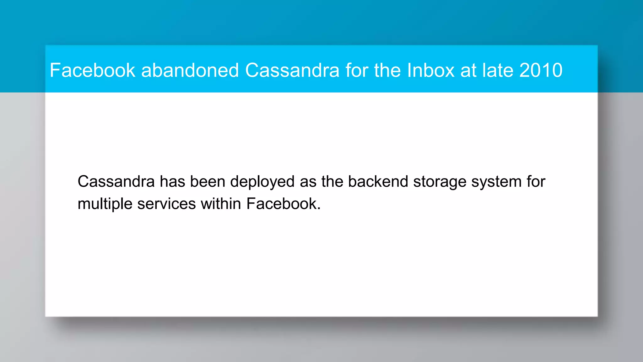 Facebook abandoned Cassandra for the Inbox at late 2010 Cassandra has been deployed as the backend storage system for multiple services within Facebook. 