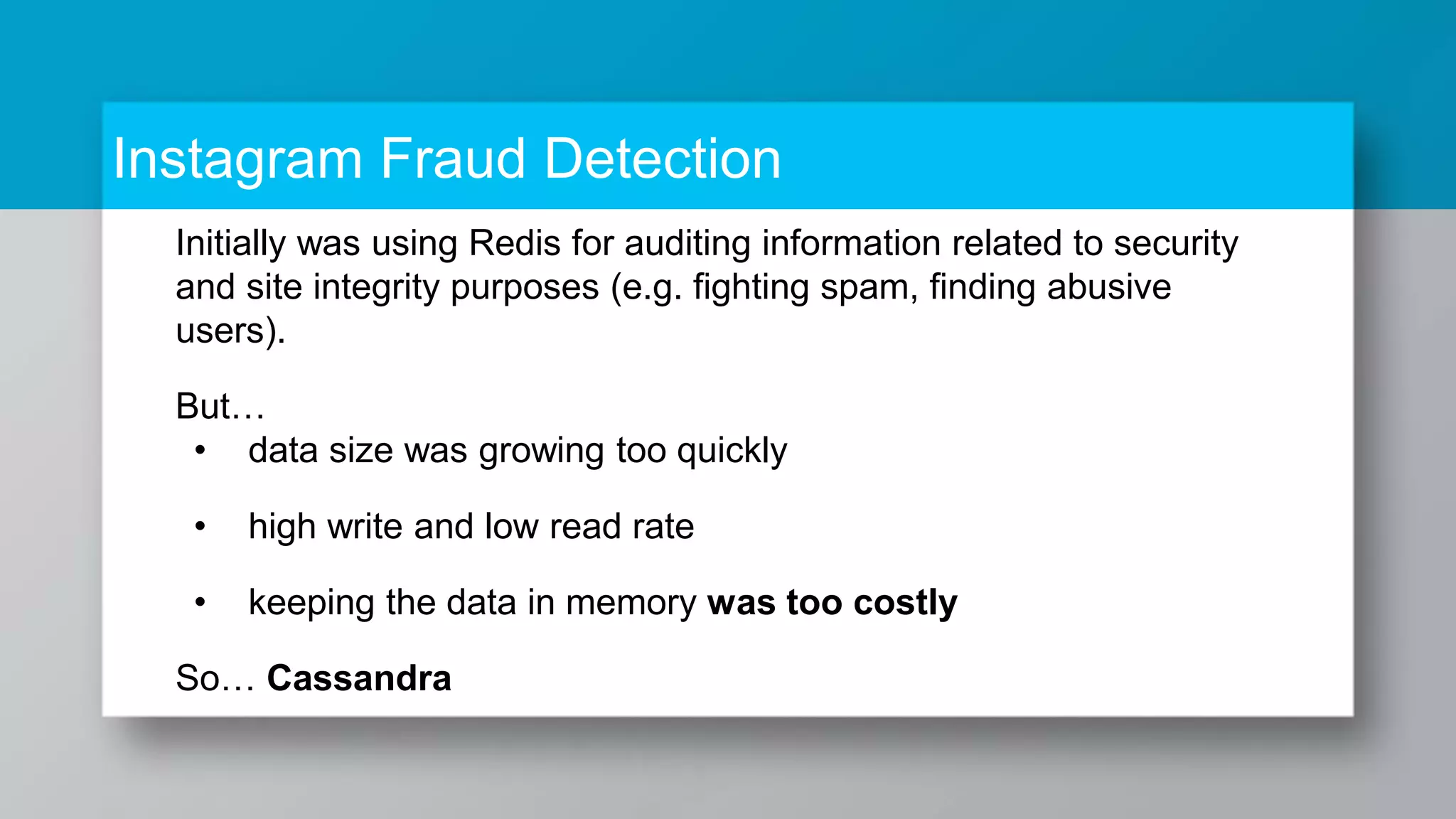 Instagram Fraud Detection Initially was using Redis for auditing information related to security and site integrity purposes (e.g. fighting spam, finding abusive users). But… • data size was growing too quickly • high write and low read rate • keeping the data in memory was too costly So… Cassandra 
