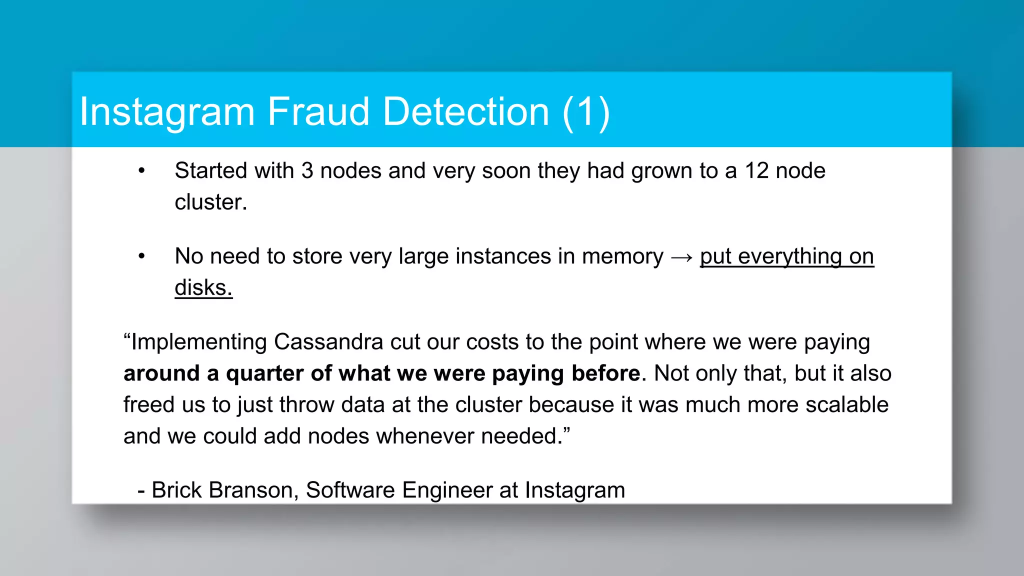 Instagram Fraud Detection (1) • Started with 3 nodes and very soon they had grown to a 12 node cluster. • No need to store very large instances in memory → put everything on disks. “Implementing Cassandra cut our costs to the point where we were paying around a quarter of what we were paying before. Not only that, but it also freed us to just throw data at the cluster because it was much more scalable and we could add nodes whenever needed.” - Brick Branson, Software Engineer at Instagram 
