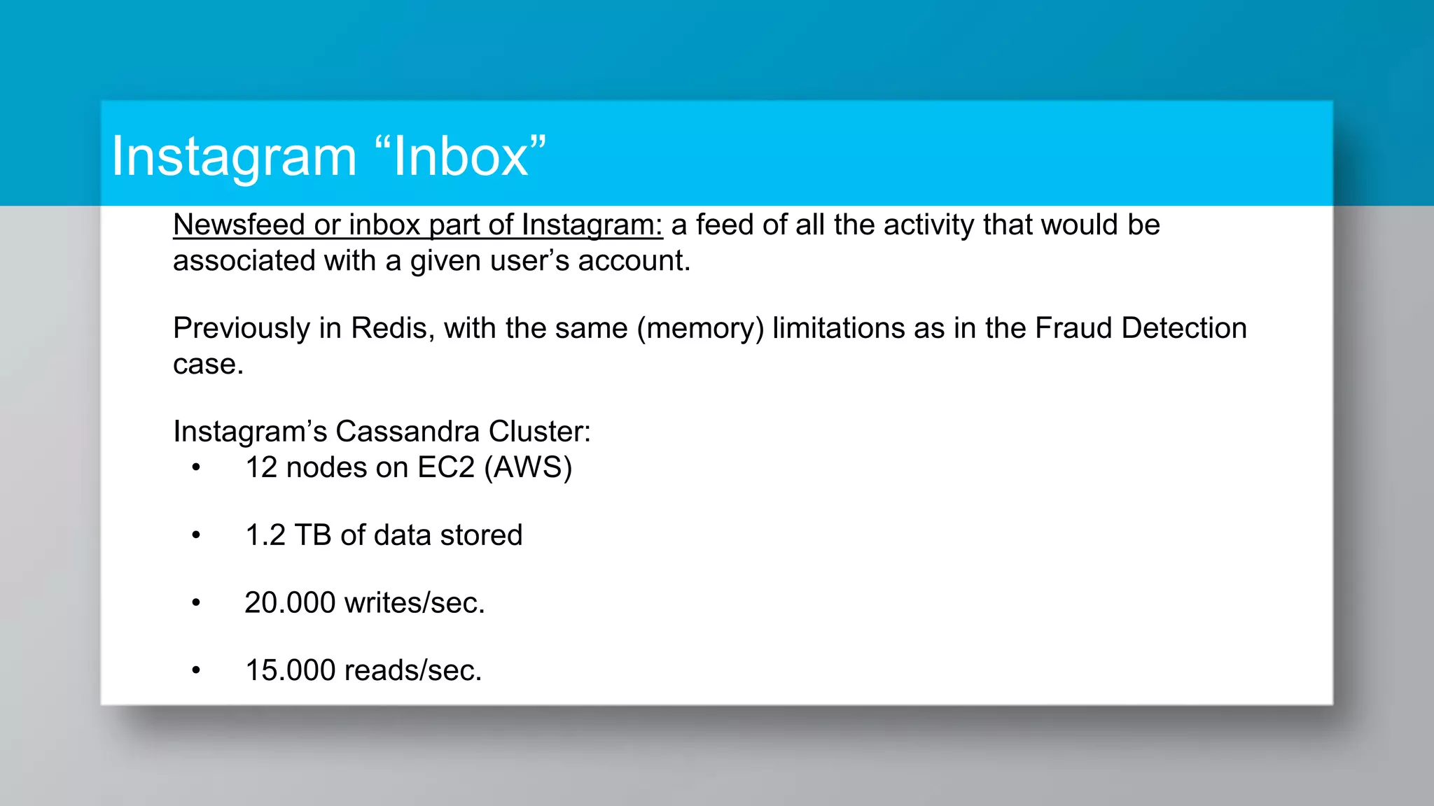 Instagram “Inbox” Newsfeed or inbox part of Instagram: a feed of all the activity that would be associated with a given user’s account. Previously in Redis, with the same (memory) limitations as in the Fraud Detection case. Instagram’s Cassandra Cluster: • 12 nodes on EC2 (AWS) • 1.2 TB of data stored • 20.000 writes/sec. • 15.000 reads/sec. 