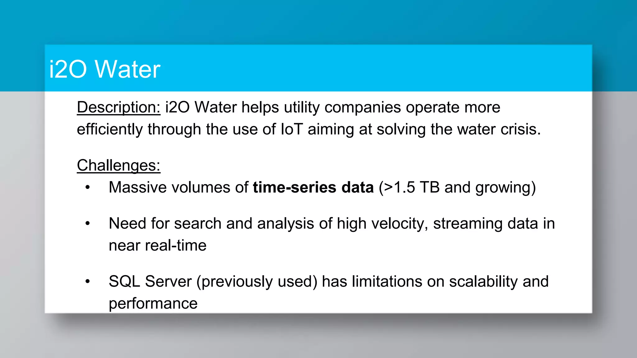 i2O Water Description: i2O Water helps utility companies operate more efficiently through the use of IoT aiming at solving the water crisis. Challenges: • Massive volumes of time-series data (>1.5 TB and growing) • Need for search and analysis of high velocity, streaming data in near real-time • SQL Server (previously used) has limitations on scalability and performance 