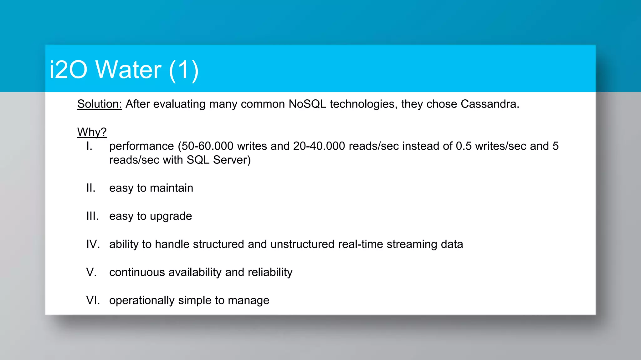 i2O Water (1) Solution: After evaluating many common NoSQL technologies, they chose Cassandra. Why? I. performance (50-60.000 writes and 20-40.000 reads/sec instead of 0.5 writes/sec and 5 reads/sec with SQL Server) II. easy to maintain III. easy to upgrade IV. ability to handle structured and unstructured real-time streaming data V. continuous availability and reliability VI. operationally simple to manage 