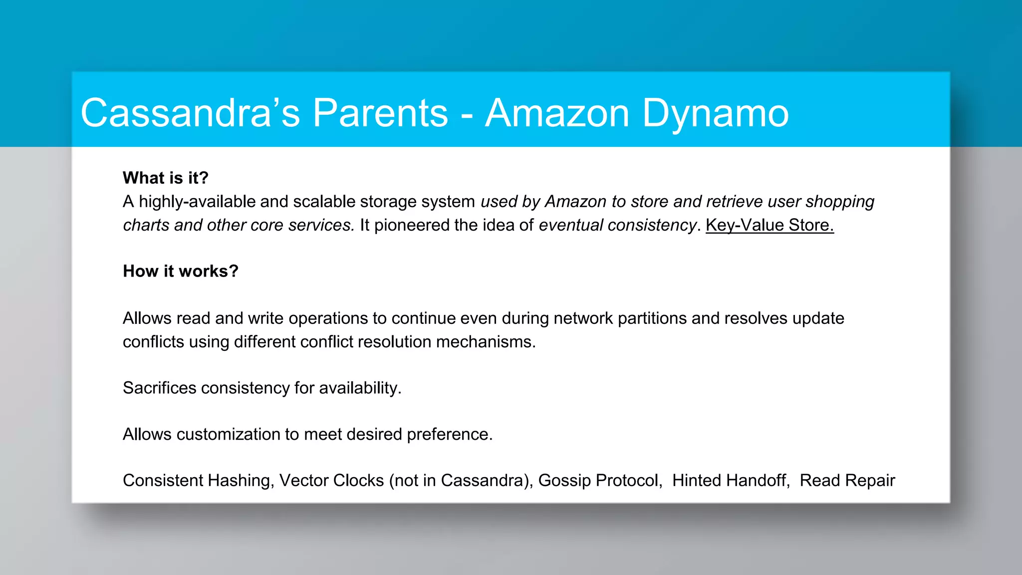 What is it? A highly-available and scalable storage system used by Amazon to store and retrieve user shopping charts and other core services. It pioneered the idea of eventual consistency. Key-Value Store. How it works? Allows read and write operations to continue even during network partitions and resolves update conflicts using different conflict resolution mechanisms. Sacrifices consistency for availability. Allows customization to meet desired preference. Consistent Hashing, Vector Clocks (not in Cassandra), Gossip Protocol, Hinted Handoff, Read Repair Cassandra’s Parents - Amazon Dynamo 