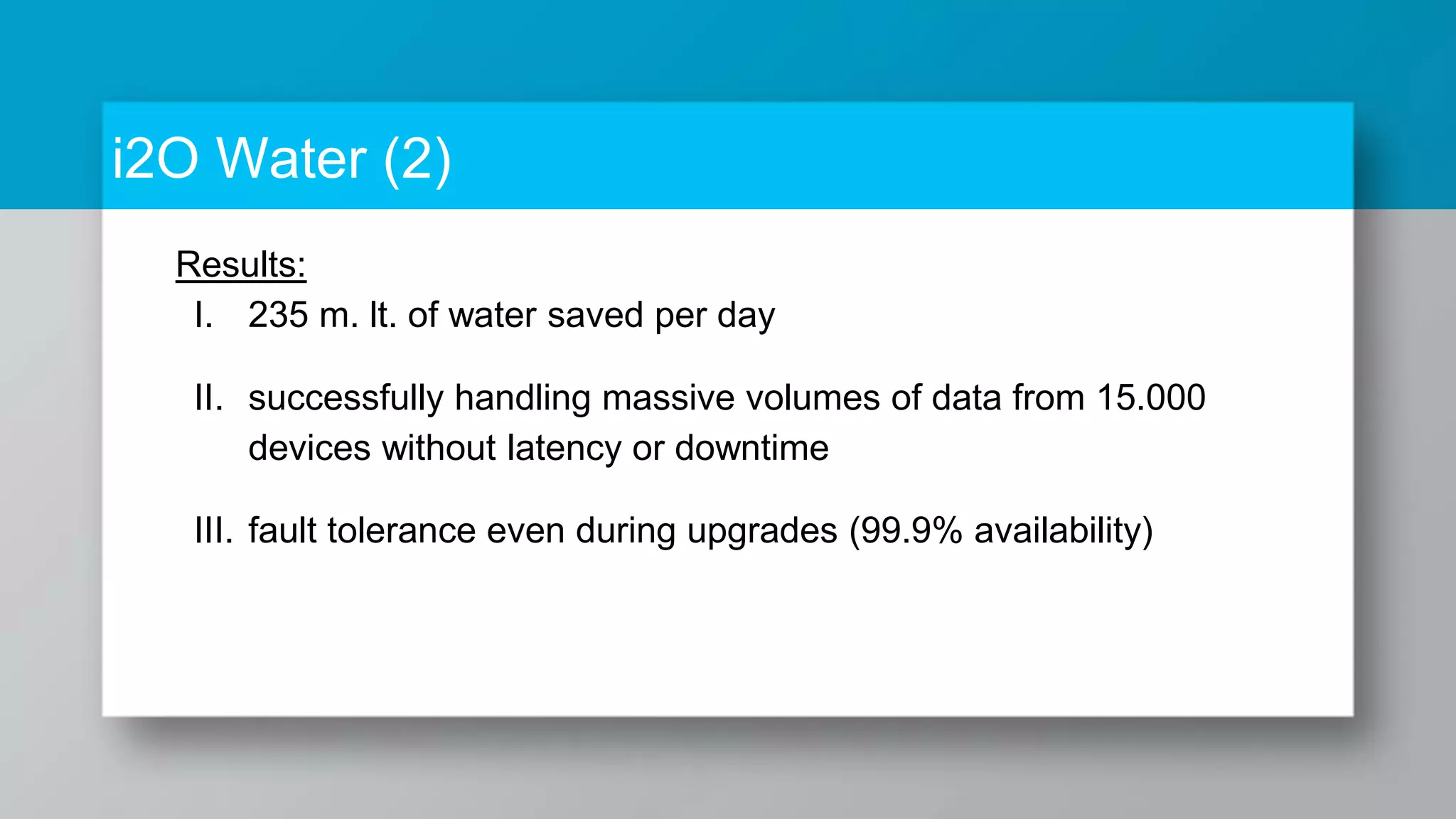 i2O Water (2) Results: I. 235 m. lt. of water saved per day II. successfully handling massive volumes of data from 15.000 devices without latency or downtime III. fault tolerance even during upgrades (99.9% availability) 