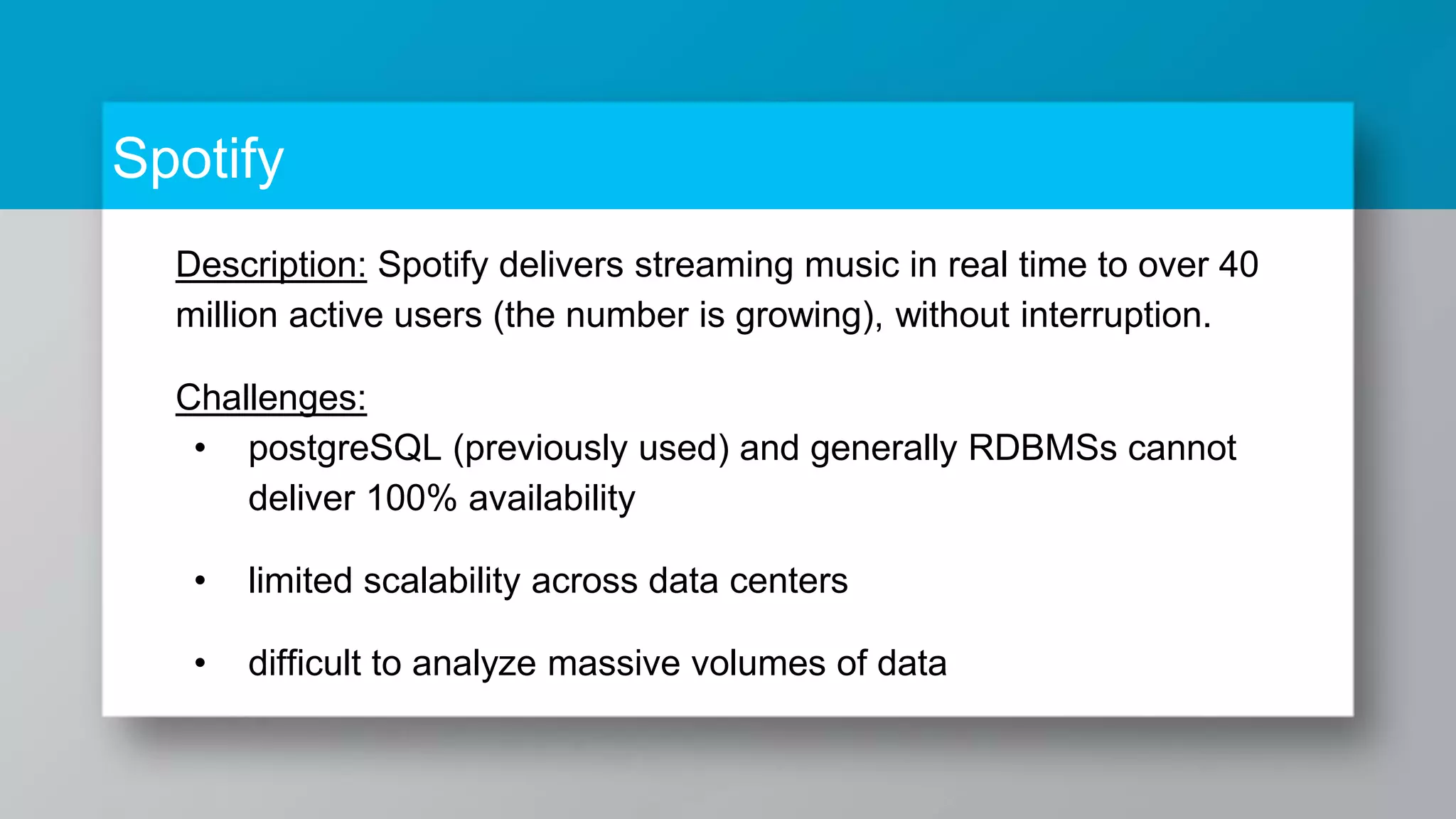 Spotify Description: Spotify delivers streaming music in real time to over 40 million active users (the number is growing), without interruption. Challenges: • postgreSQL (previously used) and generally RDBMSs cannot deliver 100% availability • limited scalability across data centers • difficult to analyze massive volumes of data 