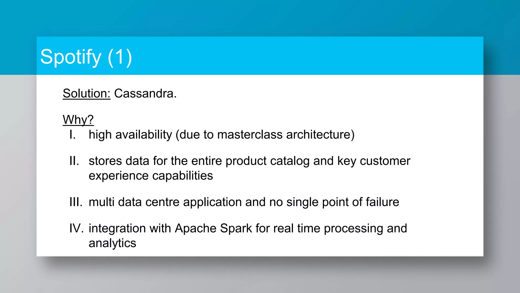 Spotify (1) Solution: Cassandra. Why? I. high availability (due to masterclass architecture) II. stores data for the entire product catalog and key customer experience capabilities III. multi data centre application and no single point of failure IV. integration with Apache Spark for real time processing and analytics 