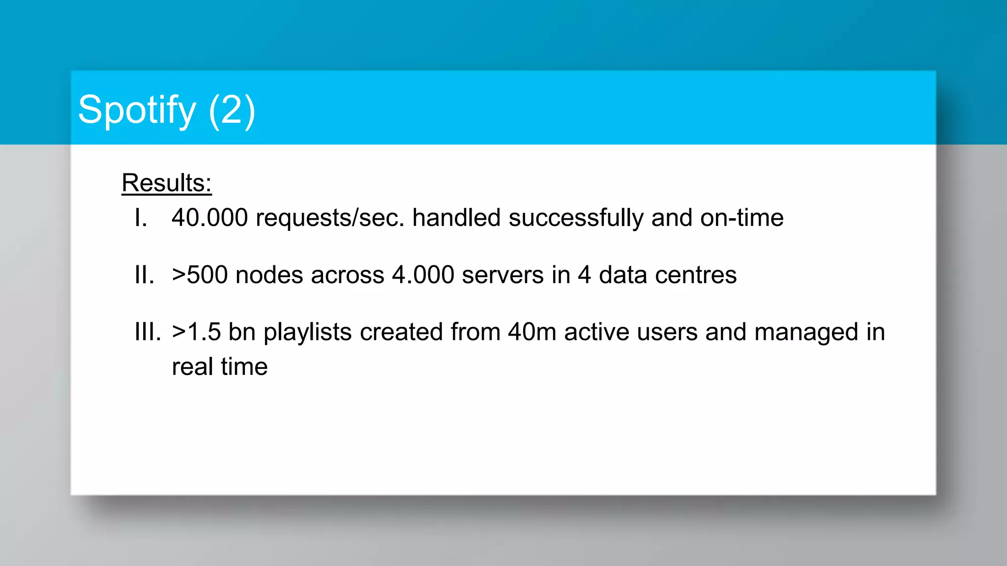 Spotify (2) Results: I. 40.000 requests/sec. handled successfully and on-time II. >500 nodes across 4.000 servers in 4 data centres III. >1.5 bn playlists created from 40m active users and managed in real time 