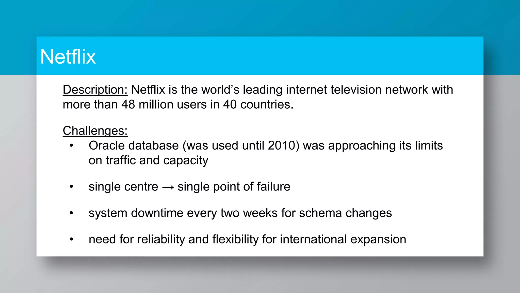 Netflix Description: Netflix is the world’s leading internet television network with more than 48 million users in 40 countries. Challenges: • Oracle database (was used until 2010) was approaching its limits on traffic and capacity • single centre → single point of failure • system downtime every two weeks for schema changes • need for reliability and flexibility for international expansion 