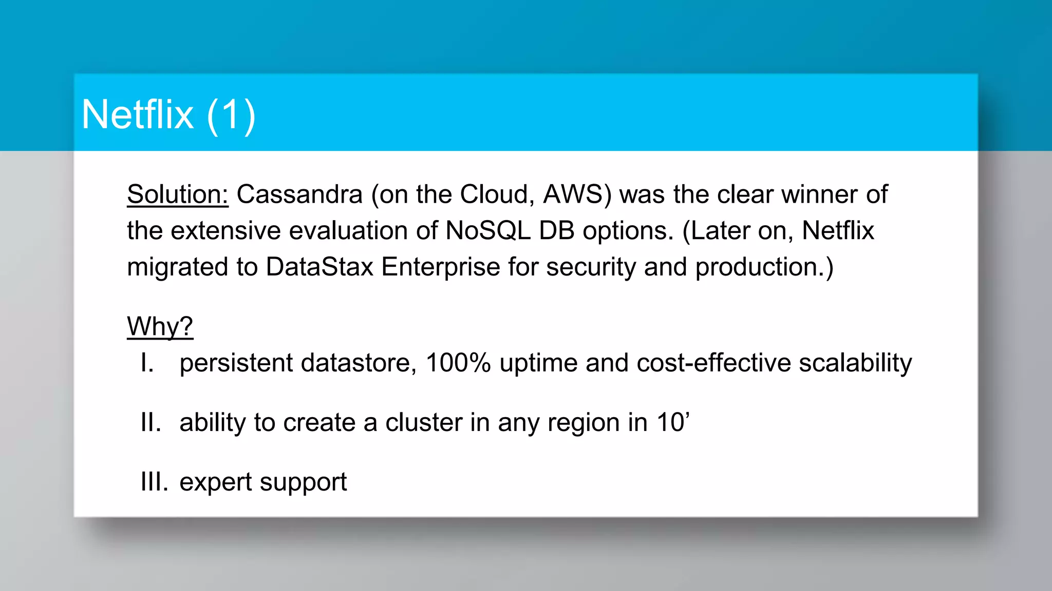 Netflix (1) Solution: Cassandra (on the Cloud, AWS) was the clear winner of the extensive evaluation of NoSQL DB options. (Later on, Netflix migrated to DataStax Enterprise for security and production.) Why? I. persistent datastore, 100% uptime and cost-effective scalability II. ability to create a cluster in any region in 10’ III. expert support 