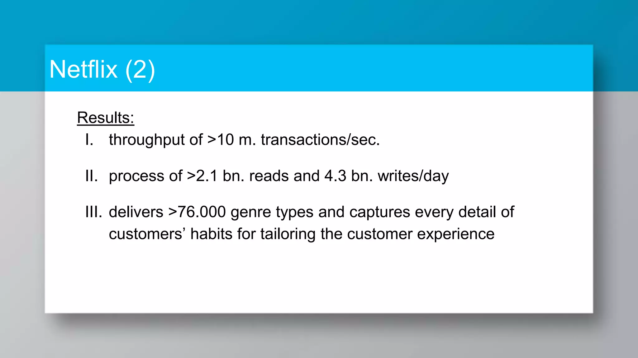 Netflix (2) Results: I. throughput of >10 m. transactions/sec. II. process of >2.1 bn. reads and 4.3 bn. writes/day III. delivers >76.000 genre types and captures every detail of customers’ habits for tailoring the customer experience 