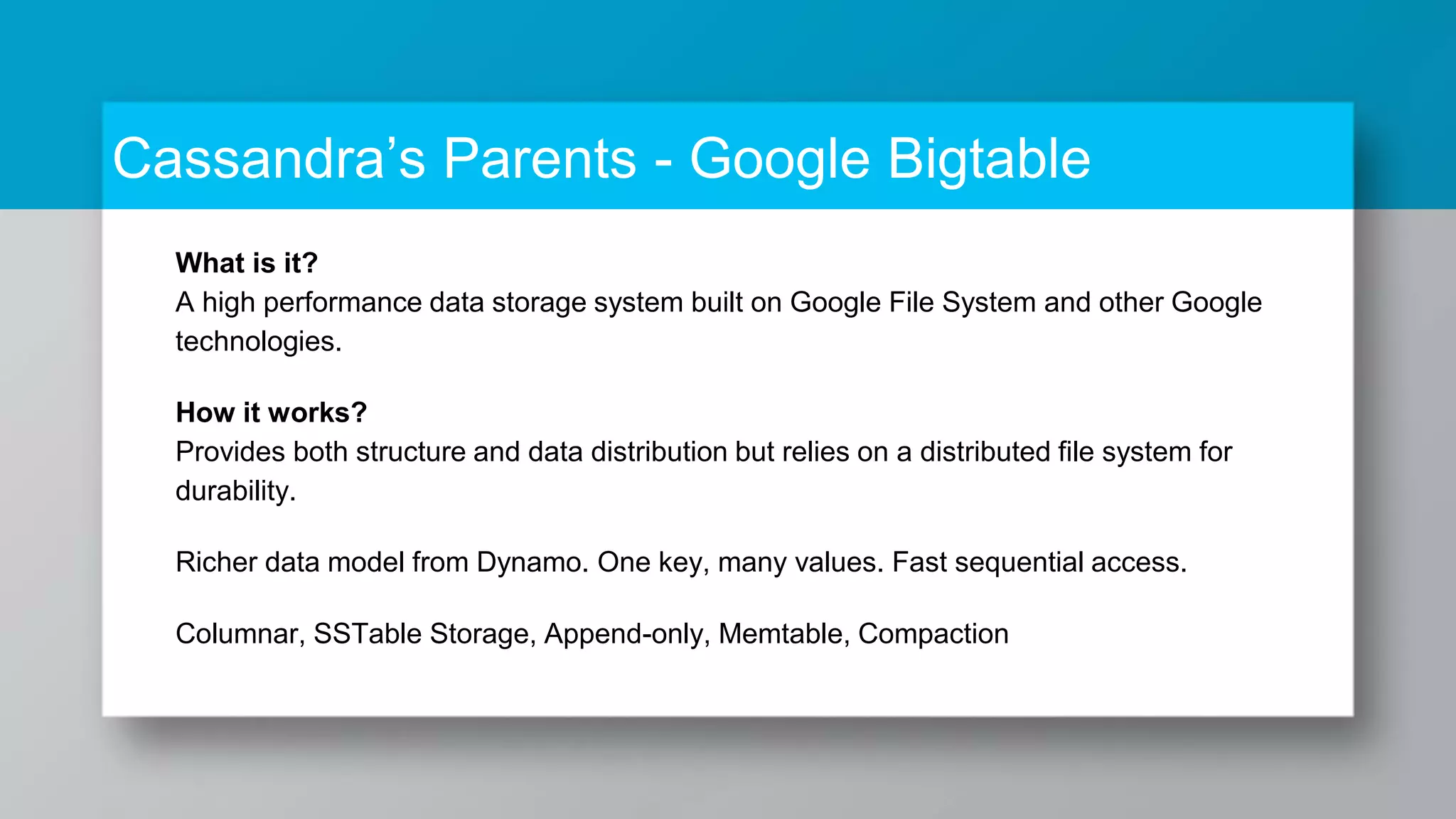 Cassandra’s Parents - Google Bigtable What is it? A high performance data storage system built on Google File System and other Google technologies. How it works? Provides both structure and data distribution but relies on a distributed file system for durability. Richer data model from Dynamo. One key, many values. Fast sequential access. Columnar, SSTable Storage, Append-only, Memtable, Compaction 