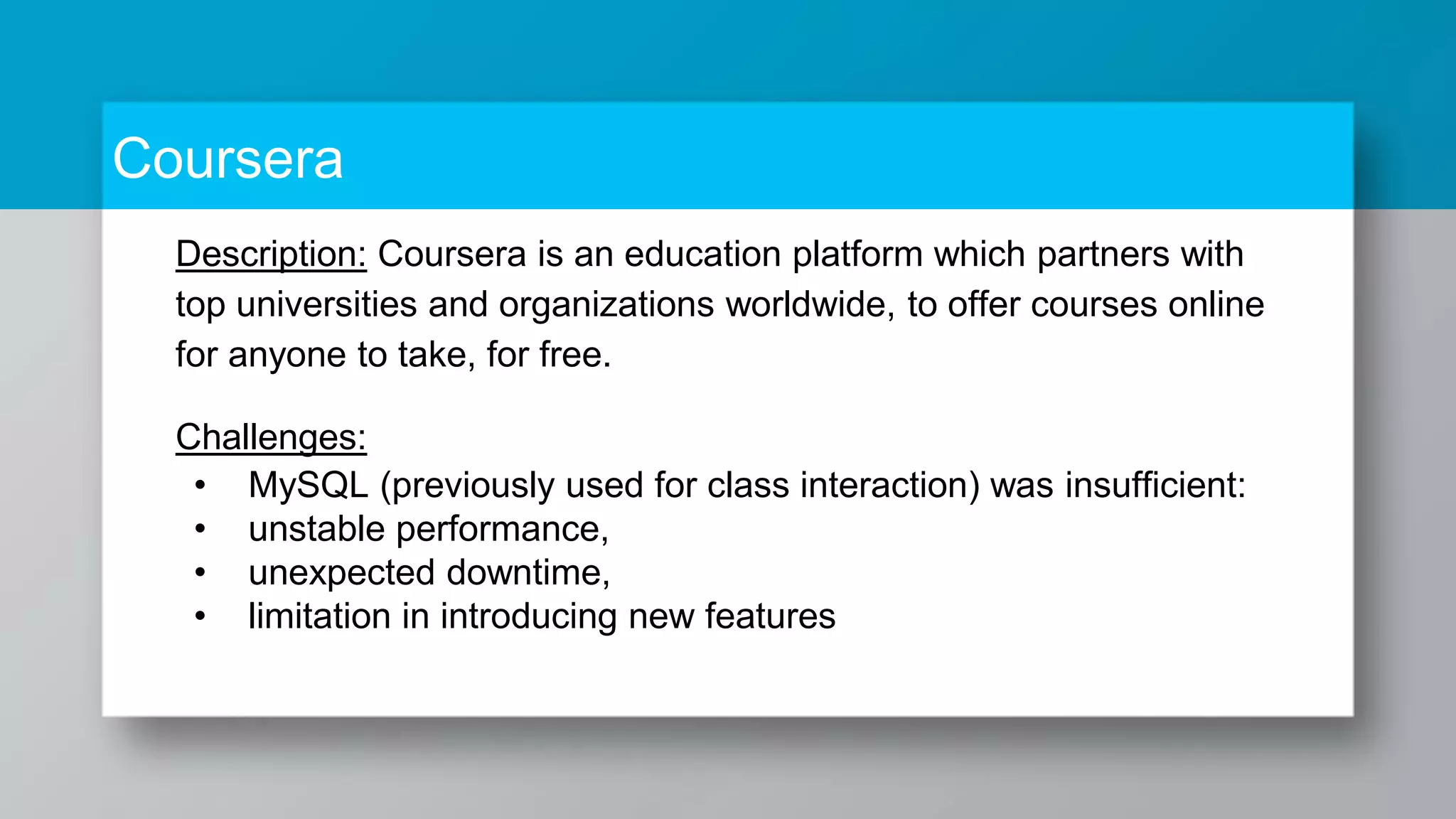 Coursera Description: Coursera is an education platform which partners with top universities and organizations worldwide, to offer courses online for anyone to take, for free. Challenges: • MySQL (previously used for class interaction) was insufficient: • unstable performance, • unexpected downtime, • limitation in introducing new features 