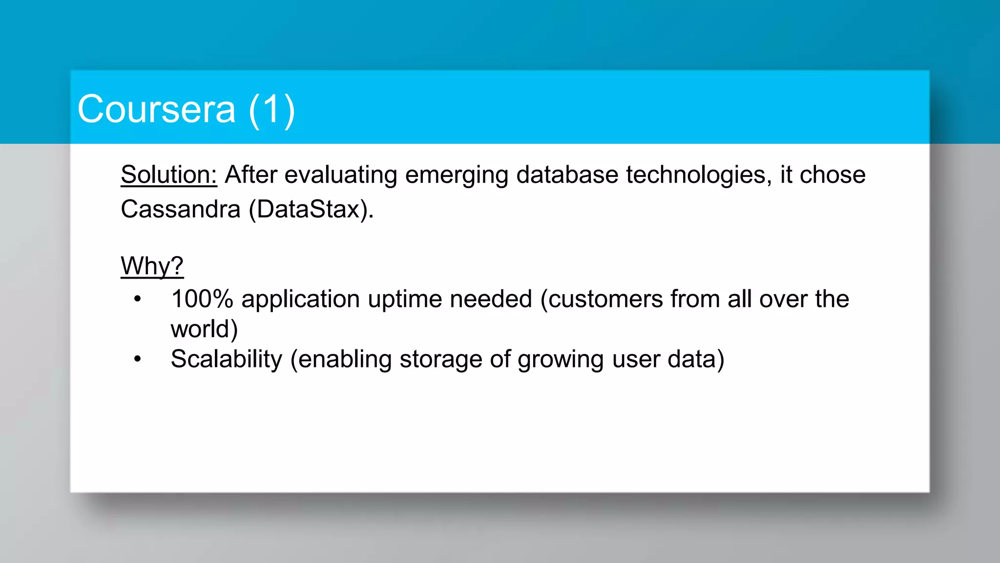 Coursera (1) Solution: After evaluating emerging database technologies, it chose Cassandra (DataStax). Why? • 100% application uptime needed (customers from all over the world) • Scalability (enabling storage of growing user data) 
