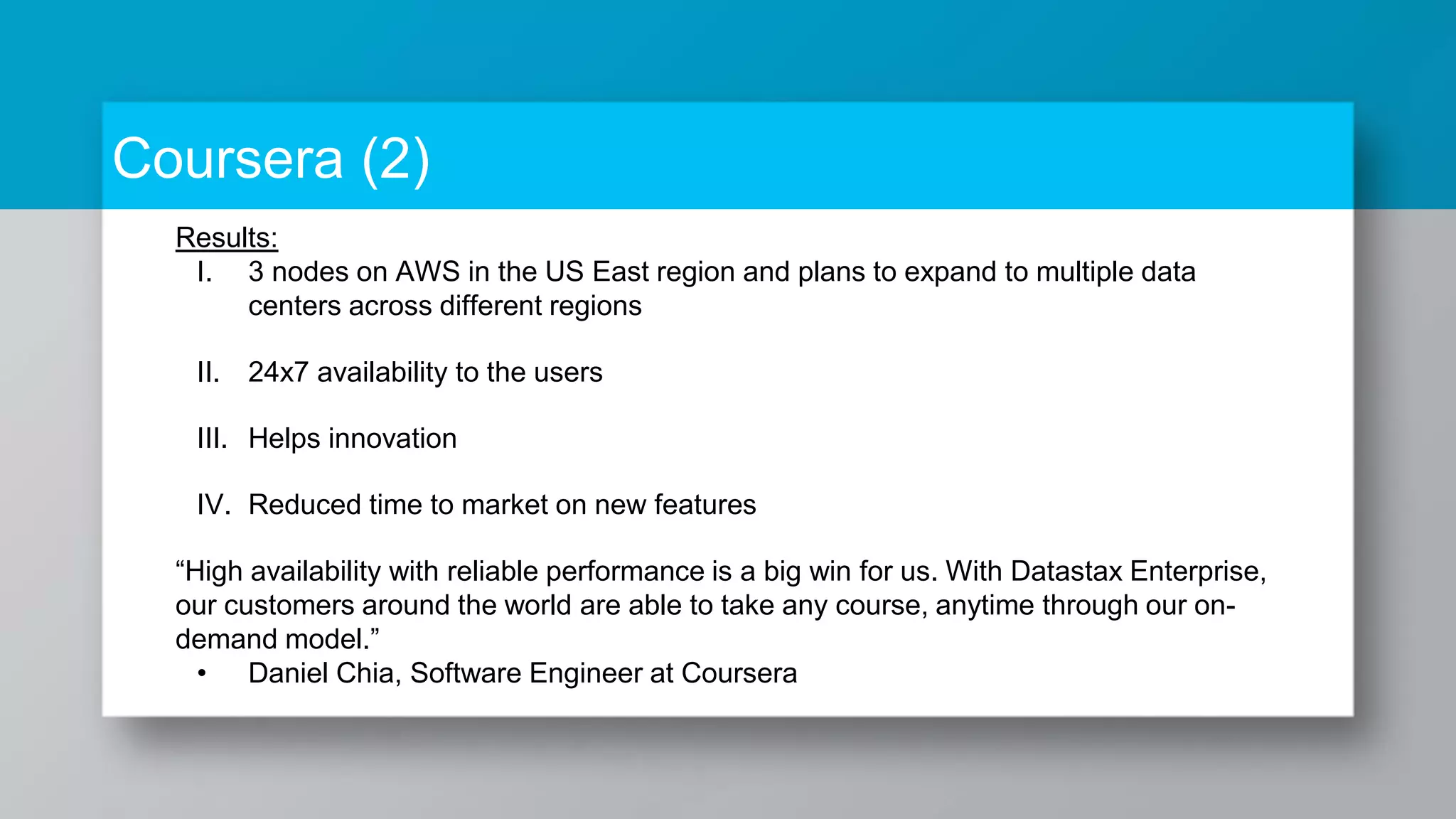 Coursera (2) Results: I. 3 nodes on AWS in the US East region and plans to expand to multiple data centers across different regions II. 24x7 availability to the users III. Helps innovation IV. Reduced time to market on new features “High availability with reliable performance is a big win for us. With Datastax Enterprise, our customers around the world are able to take any course, anytime through our on- demand model.” • Daniel Chia, Software Engineer at Coursera 