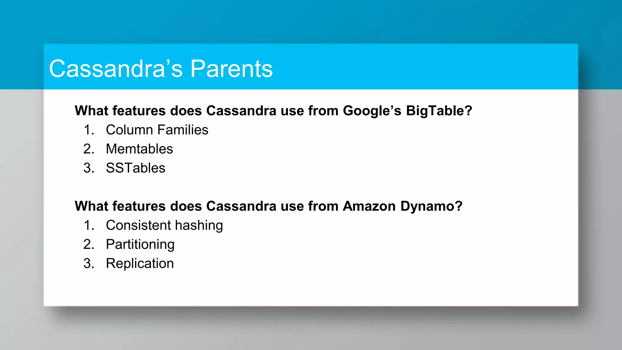What features does Cassandra use from Google’s BigTable? 1. Column Families 2. Memtables 3. SSTables What features does Cassandra use from Amazon Dynamo? 1. Consistent hashing 2. Partitioning 3. Replication Cassandra’s Parents 