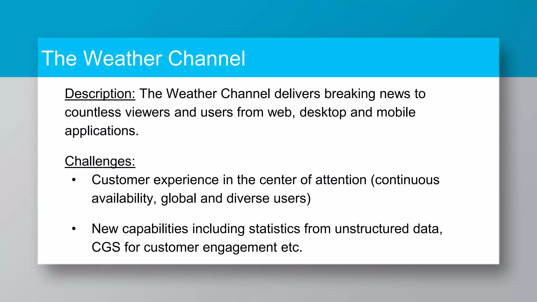 The Weather Channel Description: The Weather Channel delivers breaking news to countless viewers and users from web, desktop and mobile applications. Challenges: • Customer experience in the center of attention (continuous availability, global and diverse users) • New capabilities including statistics from unstructured data, CGS for customer engagement etc. 