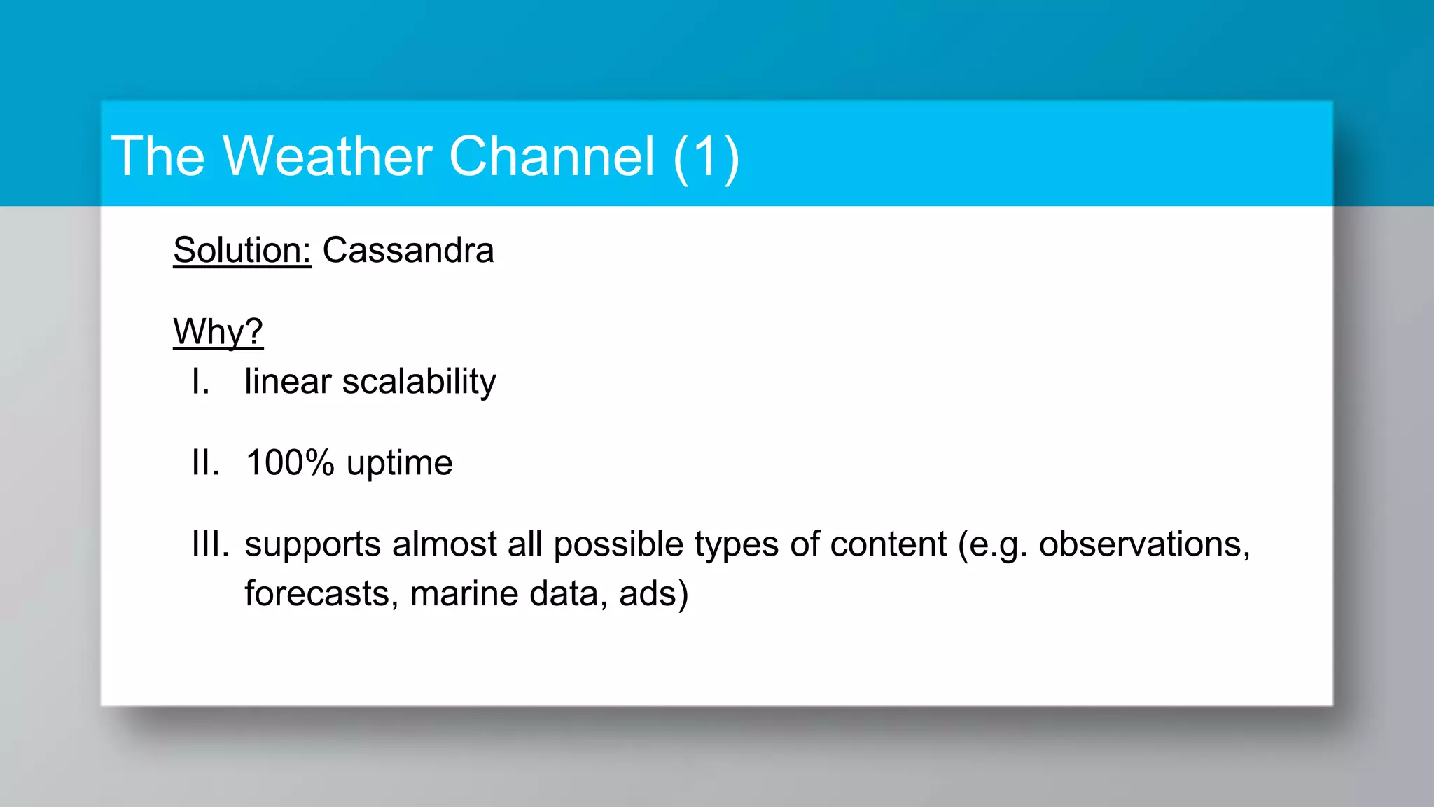 The Weather Channel (1) Solution: Cassandra Why? I. linear scalability II. 100% uptime III. supports almost all possible types of content (e.g. observations, forecasts, marine data, ads) 