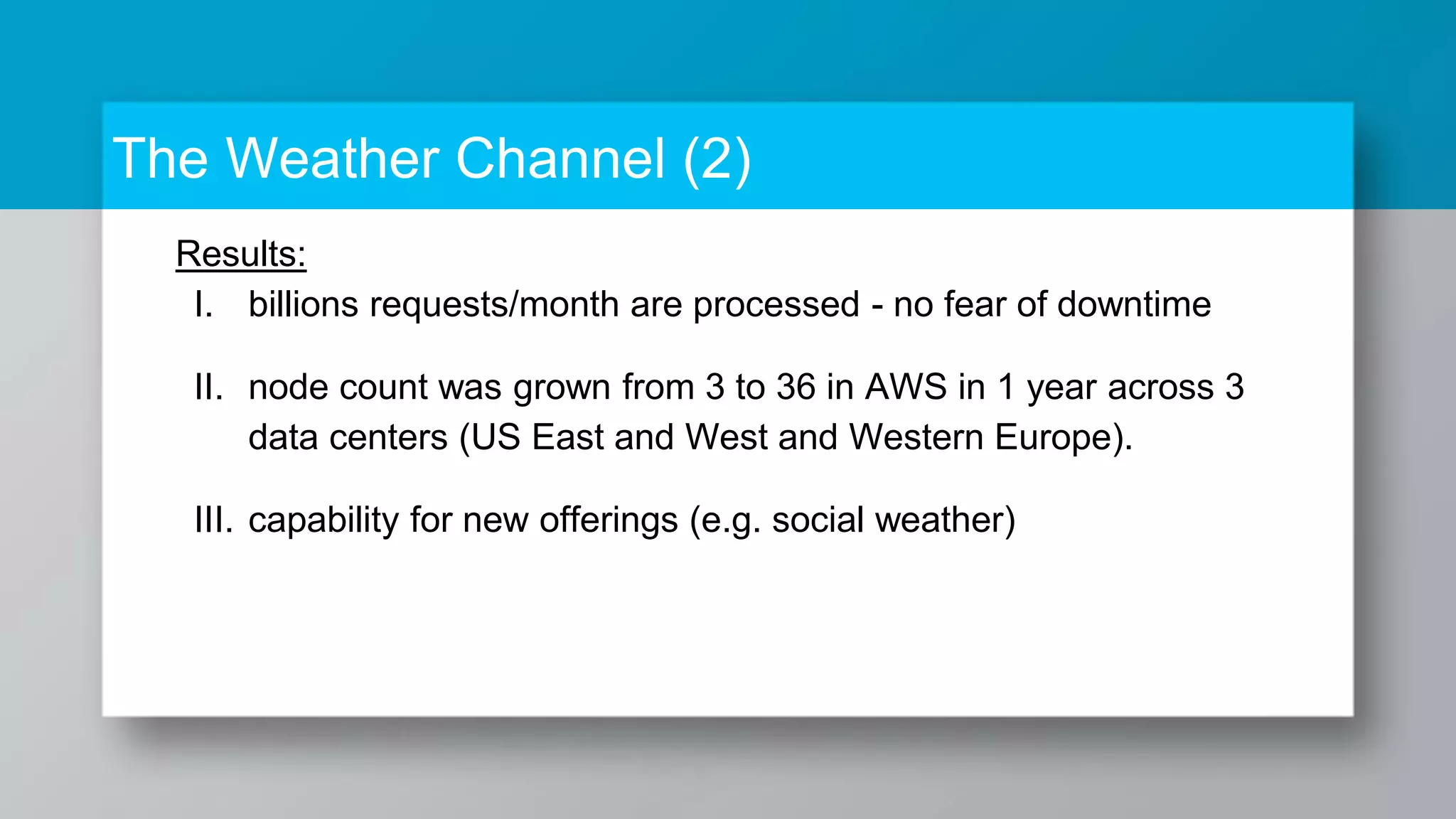 The Weather Channel (2) Results: I. billions requests/month are processed - no fear of downtime II. node count was grown from 3 to 36 in AWS in 1 year across 3 data centers (US East and West and Western Europe). III. capability for new offerings (e.g. social weather) 
