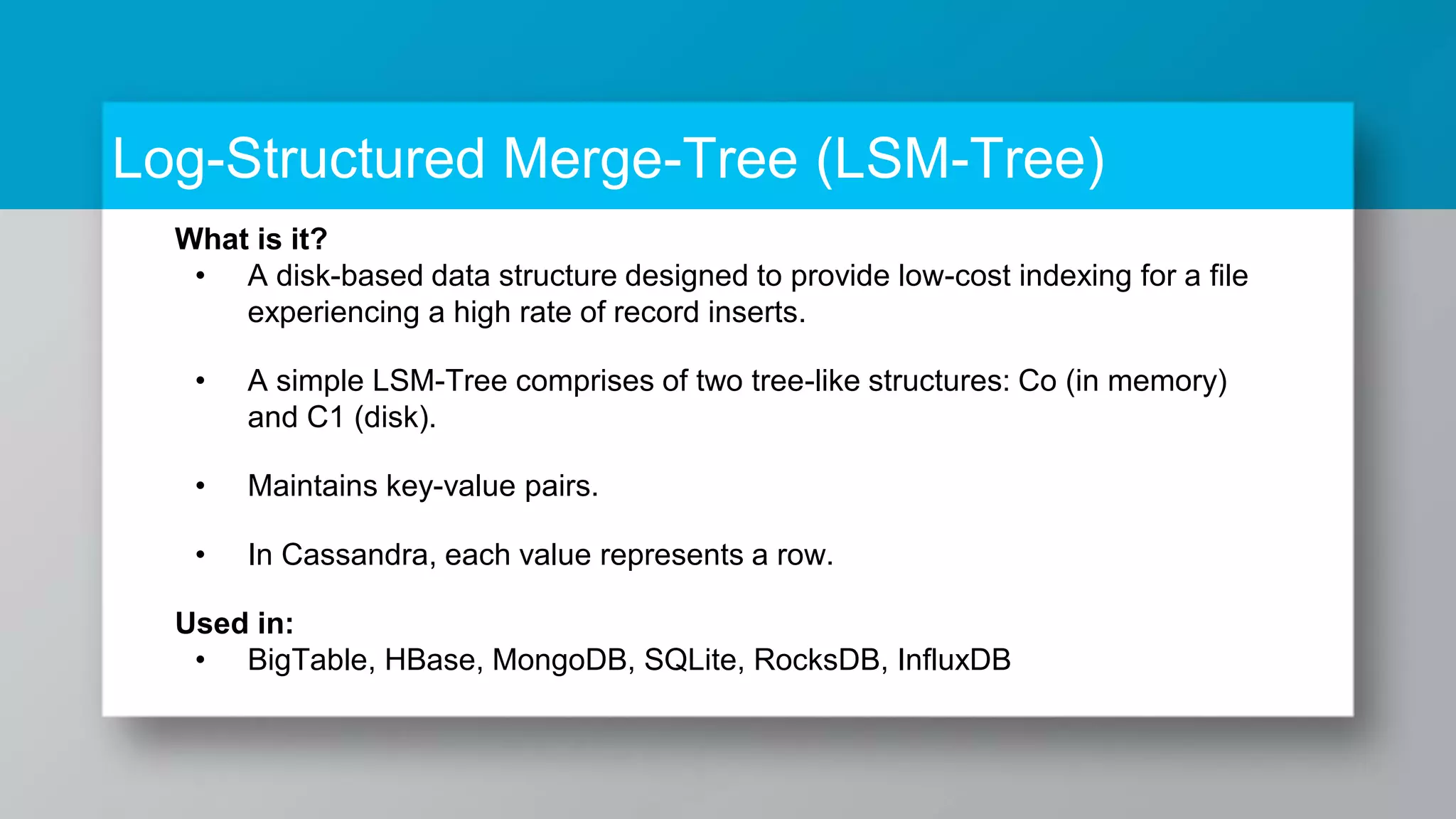 Log-Structured Merge-Tree (LSM-Tree) What is it? • A disk-based data structure designed to provide low-cost indexing for a file experiencing a high rate of record inserts. • A simple LSM-Tree comprises of two tree-like structures: Co (in memory) and C1 (disk). • Maintains key-value pairs. • In Cassandra, each value represents a row. Used in: • BigTable, HBase, MongoDB, SQLite, RocksDB, InfluxDB 