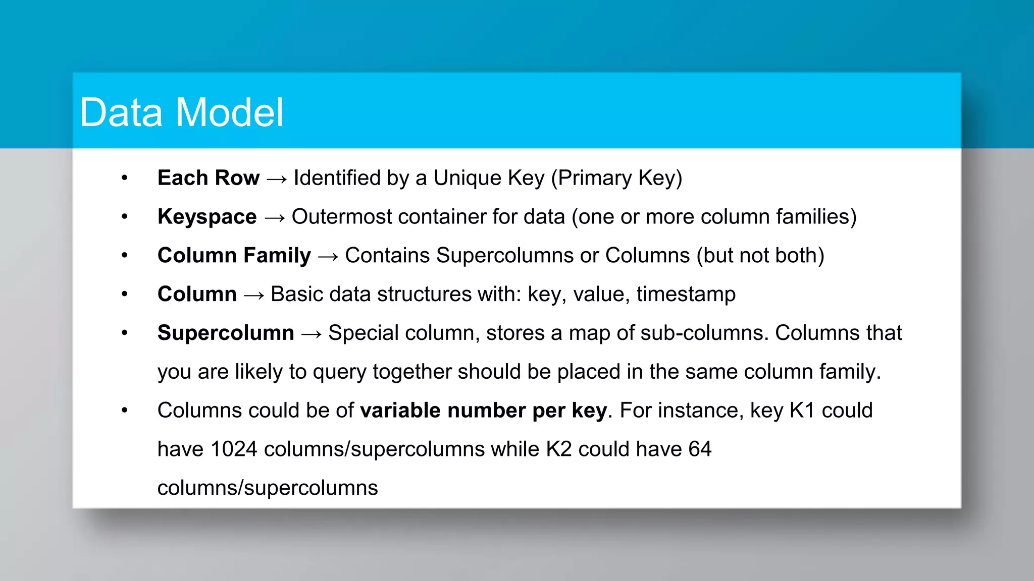 Data Model • Each Row → Identified by a Unique Key (Primary Key) • Keyspace → Outermost container for data (one or more column families) • Column Family → Contains Supercolumns or Columns (but not both) • Column → Basic data structures with: key, value, timestamp • Supercolumn → Special column, stores a map of sub-columns. Columns that you are likely to query together should be placed in the same column family. • Columns could be of variable number per key. For instance, key K1 could have 1024 columns/supercolumns while K2 could have 64 columns/supercolumns 