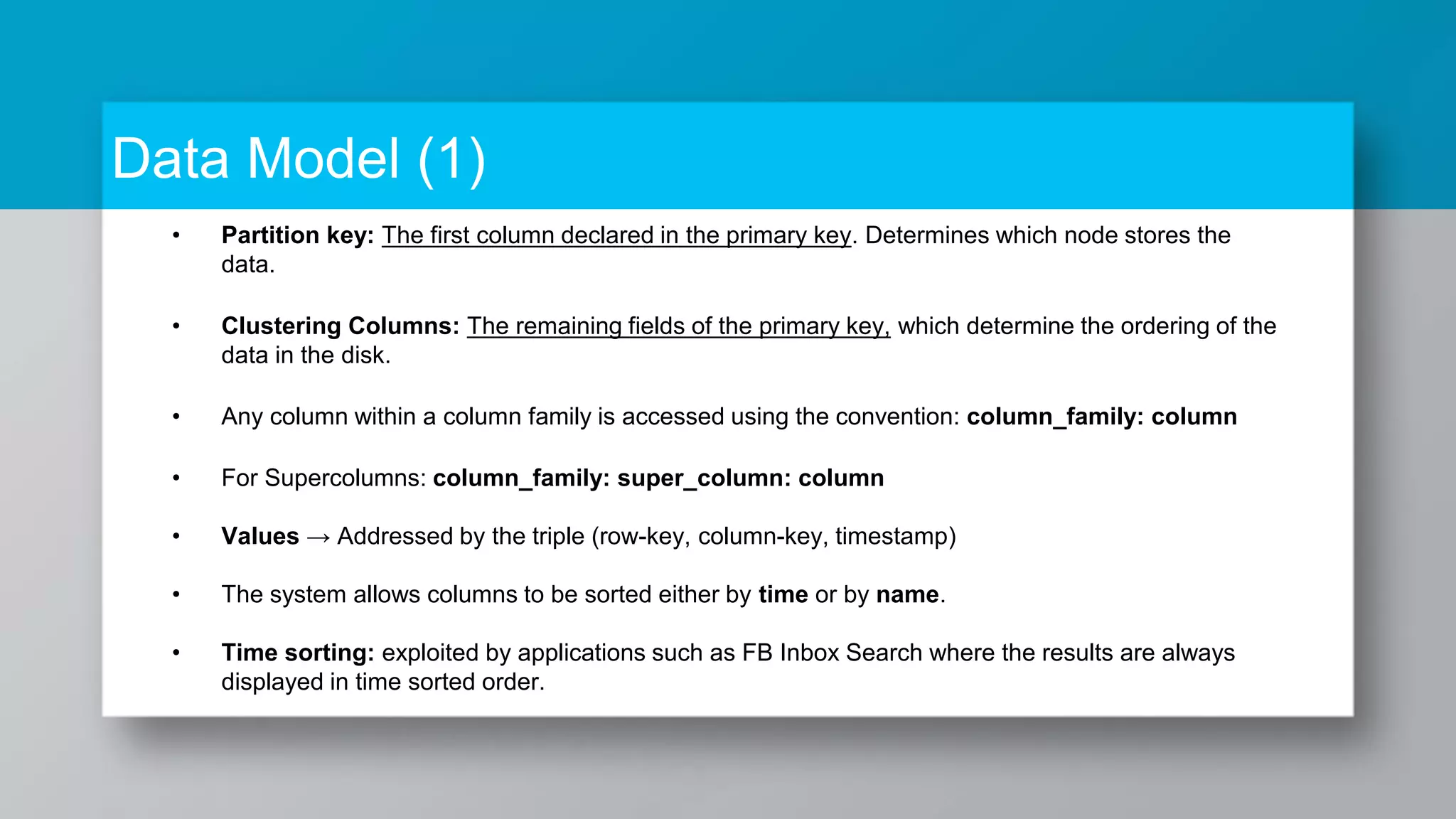 Data Model (1) • Partition key: The first column declared in the primary key. Determines which node stores the data. • Clustering Columns: The remaining fields of the primary key, which determine the ordering of the data in the disk. • Any column within a column family is accessed using the convention: column_family: column • For Supercolumns: column_family: super_column: column • Values → Addressed by the triple (row-key, column-key, timestamp) • The system allows columns to be sorted either by time or by name. • Time sorting: exploited by applications such as FB Inbox Search where the results are always displayed in time sorted order. 