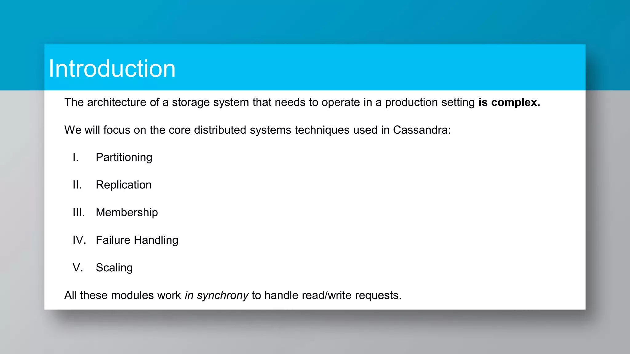 Introduction The architecture of a storage system that needs to operate in a production setting is complex. We will focus on the core distributed systems techniques used in Cassandra: I. Partitioning II. Replication III. Membership IV. Failure Handling V. Scaling All these modules work in synchrony to handle read/write requests. 