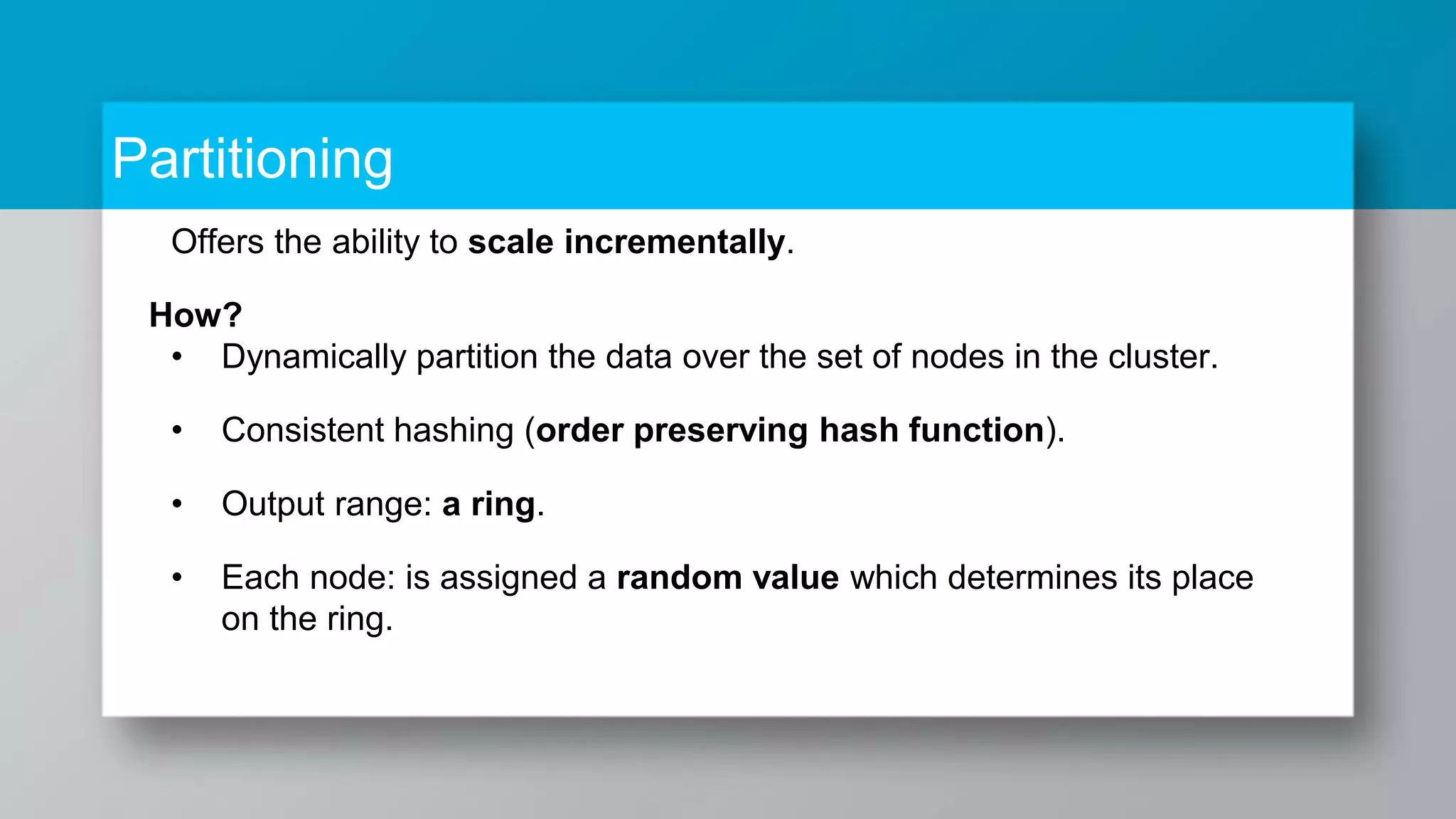 Partitioning Offers the ability to scale incrementally. How? • Dynamically partition the data over the set of nodes in the cluster. • Consistent hashing (order preserving hash function). • Output range: a ring. • Each node: is assigned a random value which determines its place on the ring. 