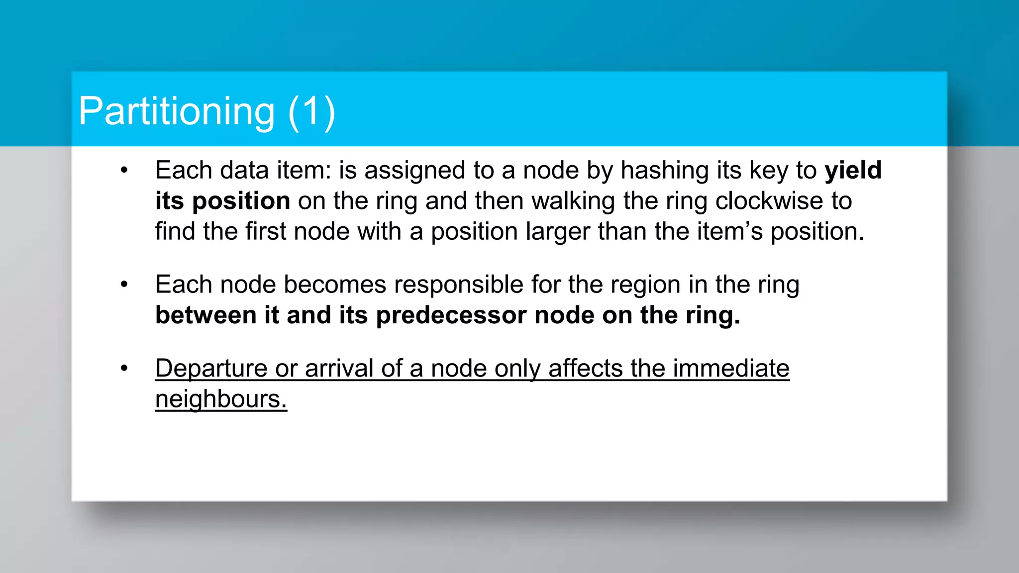 Partitioning (1) • Each data item: is assigned to a node by hashing its key to yield its position on the ring and then walking the ring clockwise to find the first node with a position larger than the item’s position. • Each node becomes responsible for the region in the ring between it and its predecessor node on the ring. • Departure or arrival of a node only affects the immediate neighbours. 