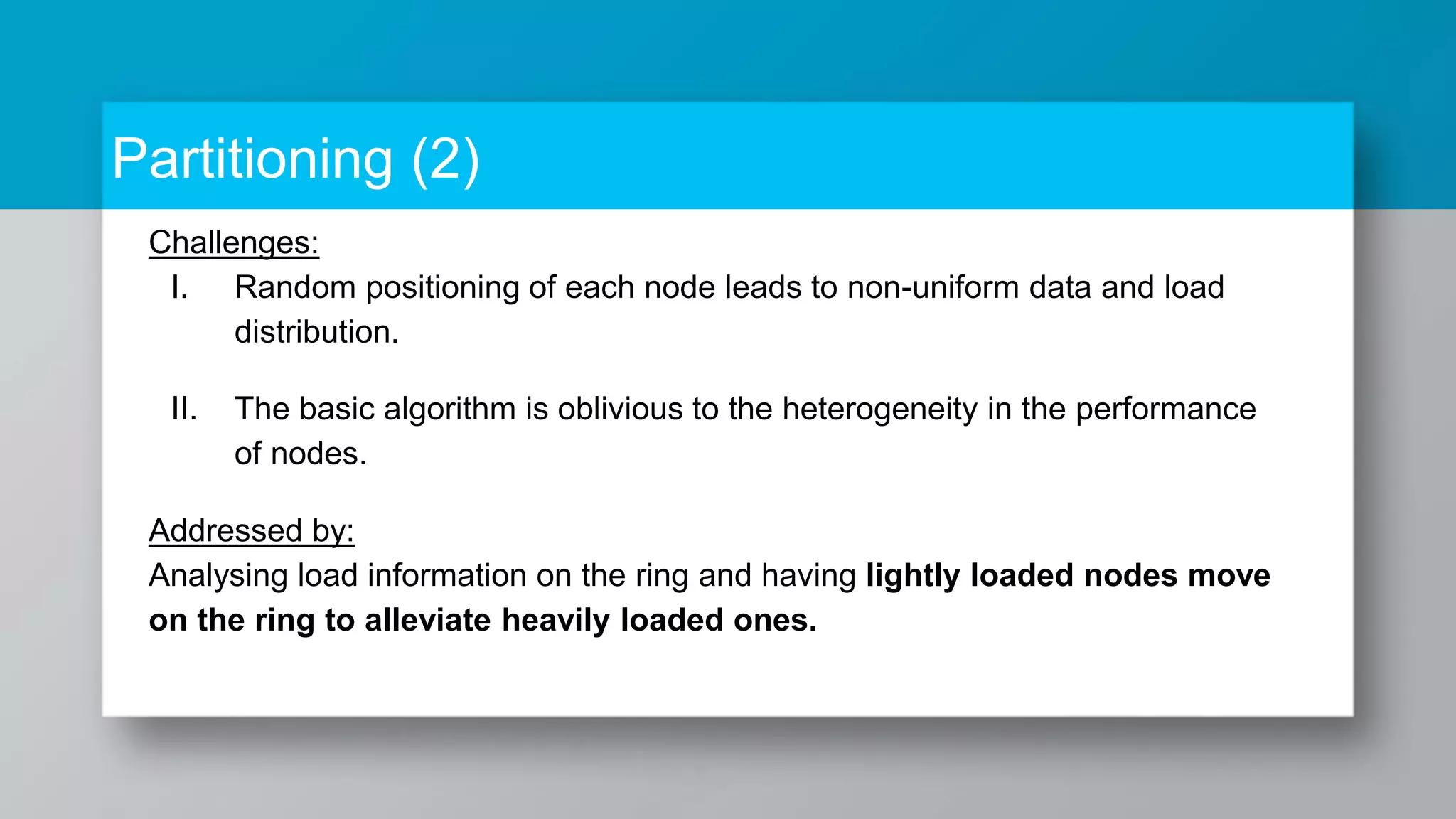 Partitioning (2) Challenges: I. Random positioning of each node leads to non-uniform data and load distribution. II. The basic algorithm is oblivious to the heterogeneity in the performance of nodes. Addressed by: Analysing load information on the ring and having lightly loaded nodes move on the ring to alleviate heavily loaded ones. 
