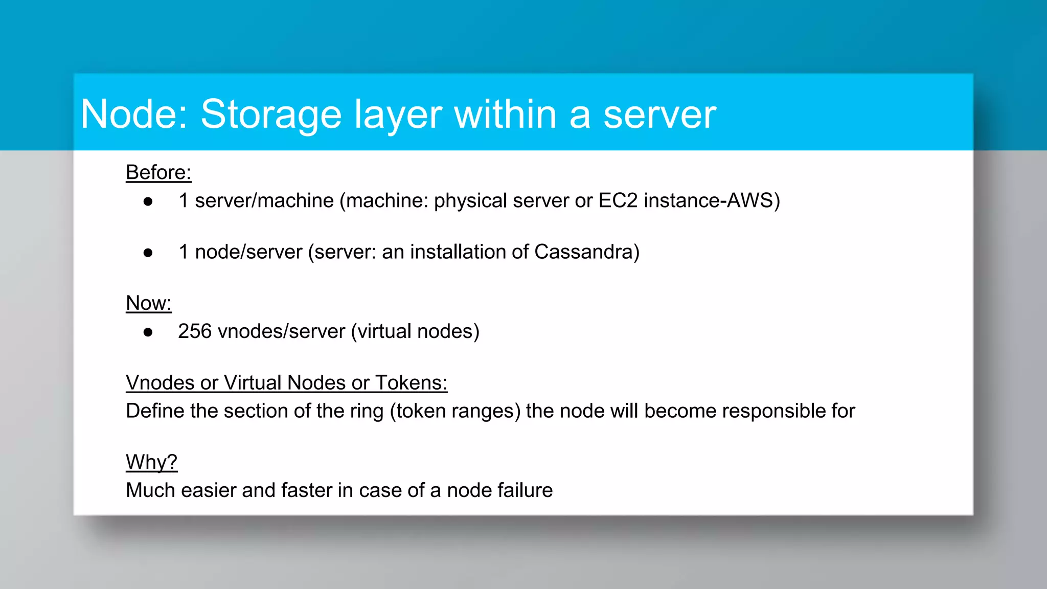 Node: Storage layer within a server Before: ● 1 server/machine (machine: physical server or EC2 instance-AWS) ● 1 node/server (server: an installation of Cassandra) Now: ● 256 vnodes/server (virtual nodes) Vnodes or Virtual Nodes or Tokens: Define the section of the ring (token ranges) the node will become responsible for Why? Much easier and faster in case of a node failure 