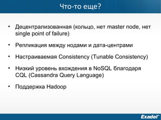 Что-то еще?
• Децентрализованная (кольцо, нет master node, нет
single point of failure)
• Репликация между нодами и дата-центрами
• Настраиваемая Consistency (Tunable Consistency)
• Низкий уровень вхождения в NoSQL благодаря
CQL (Cassandra Query Language)
• Поддержка Hadoop
 