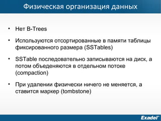 Физическая организация данных
• Нет B-Trees
• Используются отсортированные в памяти таблицы
фиксированного размера (SSTables)
• SSTable последовательно записываются на диск, а
потом объеденяются в отдельном потоке
(compaction)
• При удалении физически ничего не меняется, а
ставится маркер (tombstone)
 