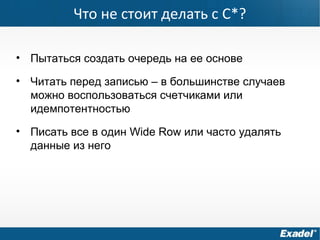 Что не стоит делать с C*?
• Пытаться создать очередь на ее основе
• Читать перед записью – в большинстве случаев
можно воспользоваться счетчиками или
идемпотентностью
• Писать все в один Wide Row или часто удалять
данные из него
 