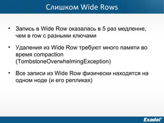 Слишком Wide Rows
• Запись в Wide Row оказалась в 5 раз медленне,
чем в row с разными ключами
• Удаления из Wide Row требуют много памяти во
время compaction
(TombstoneOverwhelmingException)
• Все записи из Wide Row физически находятся на
одном ноде (и его репликах)
 