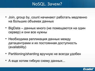 
Join, group by, count начинают работать медленно
на больших объемах данных

BigData – данных много (не помещаются на один
сервер) и они все нужны

Необходима репликация данных между
датацентрами и их постоянная доступность
(availability)

Partitioning/sharding вручную не всегда удобен

А еще хотим гибкую схему данных...
NoSQL. Зачем?
 